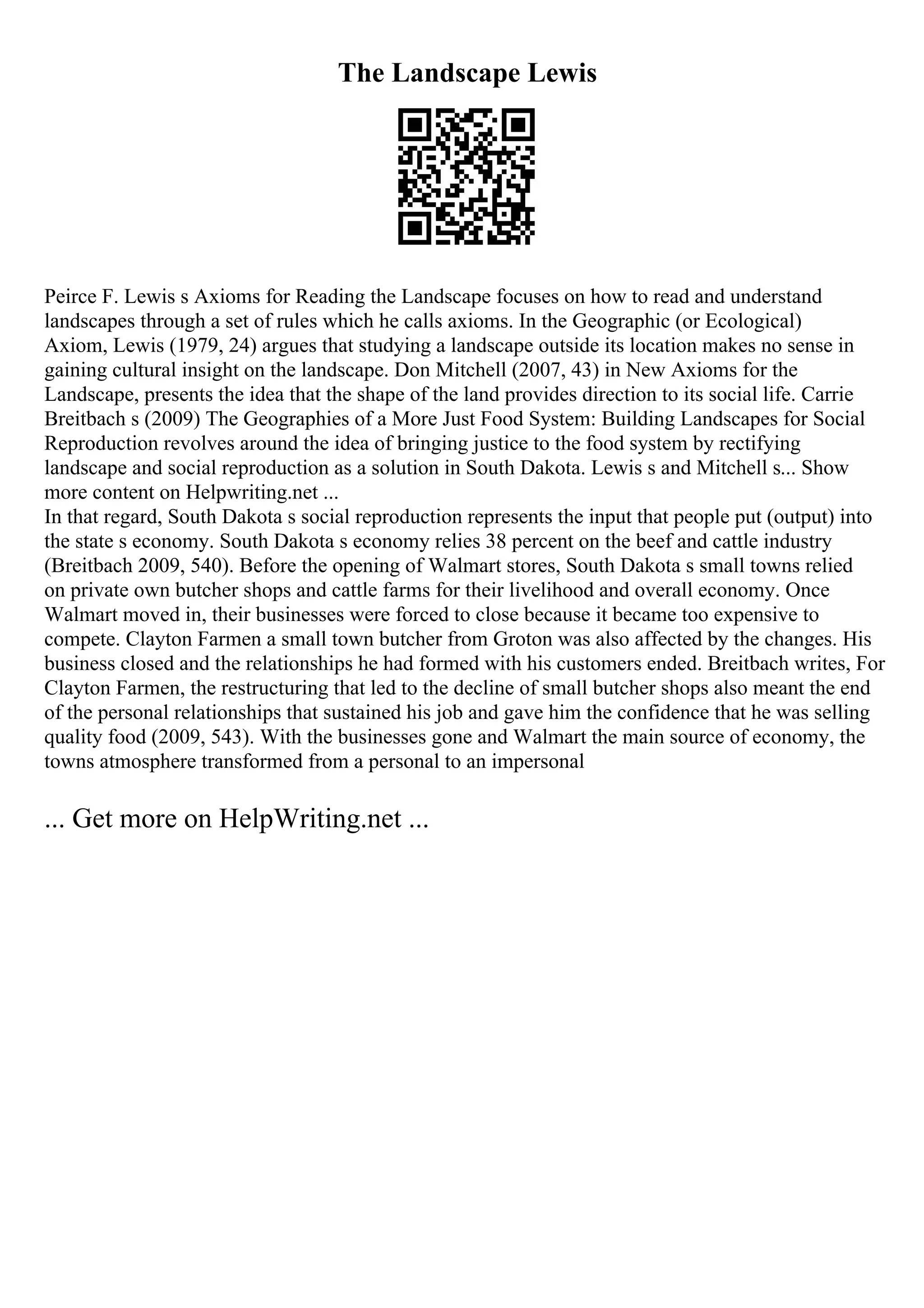 The Landscape Lewis
Peirce F. Lewis s Axioms for Reading the Landscape focuses on how to read and understand
landscapes through a set of rules which he calls axioms. In the Geographic (or Ecological)
Axiom, Lewis (1979, 24) argues that studying a landscape outside its location makes no sense in
gaining cultural insight on the landscape. Don Mitchell (2007, 43) in New Axioms for the
Landscape, presents the idea that the shape of the land provides direction to its social life. Carrie
Breitbach s (2009) The Geographies of a More Just Food System: Building Landscapes for Social
Reproduction revolves around the idea of bringing justice to the food system by rectifying
landscape and social reproduction as a solution in South Dakota. Lewis s and Mitchell s... Show
more content on Helpwriting.net ...
In that regard, South Dakota s social reproduction represents the input that people put (output) into
the state s economy. South Dakota s economy relies 38 percent on the beef and cattle industry
(Breitbach 2009, 540). Before the opening of Walmart stores, South Dakota s small towns relied
on private own butcher shops and cattle farms for their livelihood and overall economy. Once
Walmart moved in, their businesses were forced to close because it became too expensive to
compete. Clayton Farmen a small town butcher from Groton was also affected by the changes. His
business closed and the relationships he had formed with his customers ended. Breitbach writes, For
Clayton Farmen, the restructuring that led to the decline of small butcher shops also meant the end
of the personal relationships that sustained his job and gave him the confidence that he was selling
quality food (2009, 543). With the businesses gone and Walmart the main source of economy, the
towns atmosphere transformed from a personal to an impersonal
... Get more on HelpWriting.net ...
 