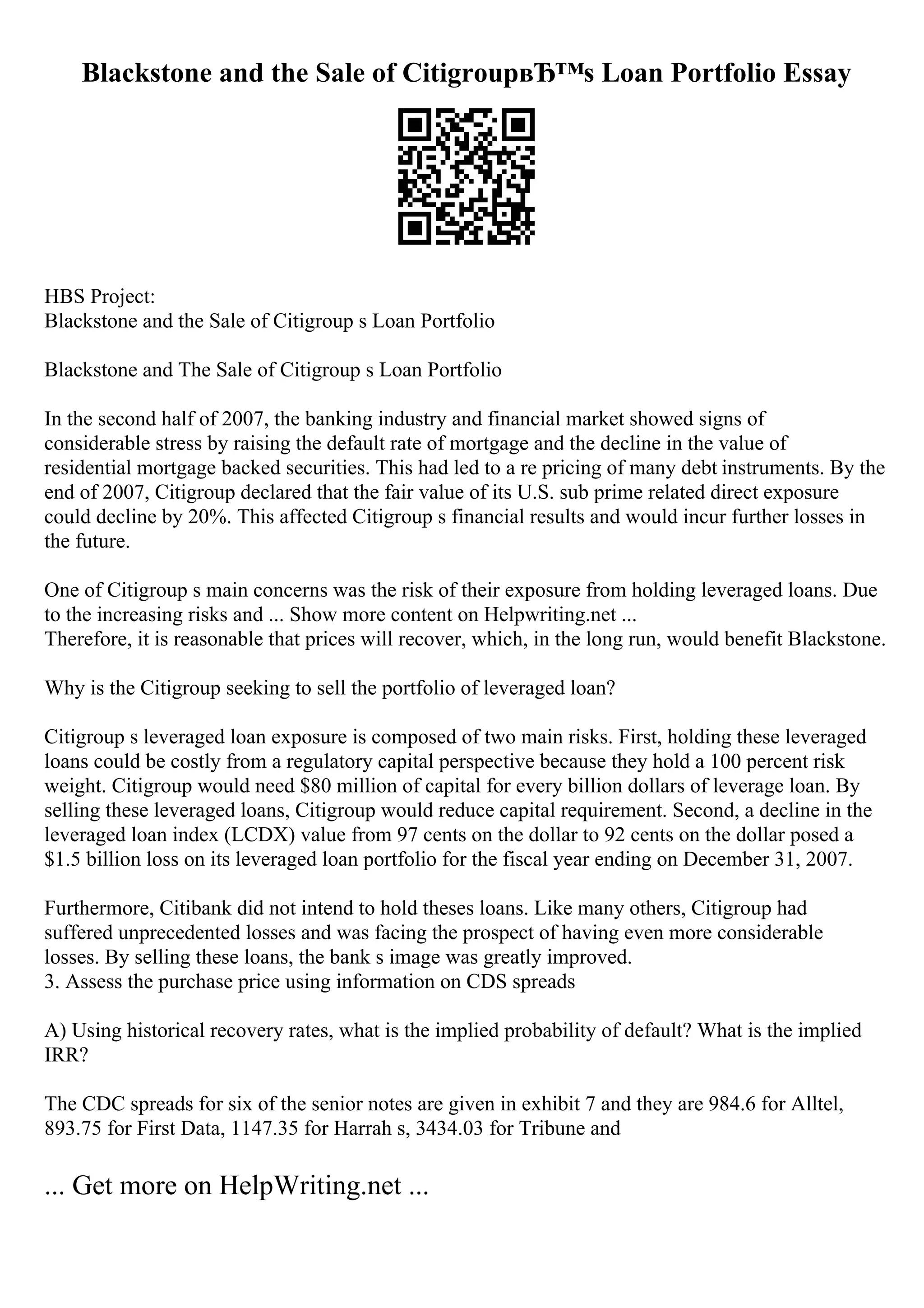 Blackstone and the Sale of CitigroupвЂ™s Loan Portfolio Essay
HBS Project:
Blackstone and the Sale of Citigroup s Loan Portfolio
Blackstone and The Sale of Citigroup s Loan Portfolio
In the second half of 2007, the banking industry and financial market showed signs of
considerable stress by raising the default rate of mortgage and the decline in the value of
residential mortgage backed securities. This had led to a re pricing of many debt instruments. By the
end of 2007, Citigroup declared that the fair value of its U.S. sub prime related direct exposure
could decline by 20%. This affected Citigroup s financial results and would incur further losses in
the future.
One of Citigroup s main concerns was the risk of their exposure from holding leveraged loans. Due
to the increasing risks and ... Show more content on Helpwriting.net ...
Therefore, it is reasonable that prices will recover, which, in the long run, would benefit Blackstone.
Why is the Citigroup seeking to sell the portfolio of leveraged loan?
Citigroup s leveraged loan exposure is composed of two main risks. First, holding these leveraged
loans could be costly from a regulatory capital perspective because they hold a 100 percent risk
weight. Citigroup would need $80 million of capital for every billion dollars of leverage loan. By
selling these leveraged loans, Citigroup would reduce capital requirement. Second, a decline in the
leveraged loan index (LCDX) value from 97 cents on the dollar to 92 cents on the dollar posed a
$1.5 billion loss on its leveraged loan portfolio for the fiscal year ending on December 31, 2007.
Furthermore, Citibank did not intend to hold theses loans. Like many others, Citigroup had
suffered unprecedented losses and was facing the prospect of having even more considerable
losses. By selling these loans, the bank s image was greatly improved.
3. Assess the purchase price using information on CDS spreads
A) Using historical recovery rates, what is the implied probability of default? What is the implied
IRR?
The CDC spreads for six of the senior notes are given in exhibit 7 and they are 984.6 for Alltel,
893.75 for First Data, 1147.35 for Harrah s, 3434.03 for Tribune and
... Get more on HelpWriting.net ...
 