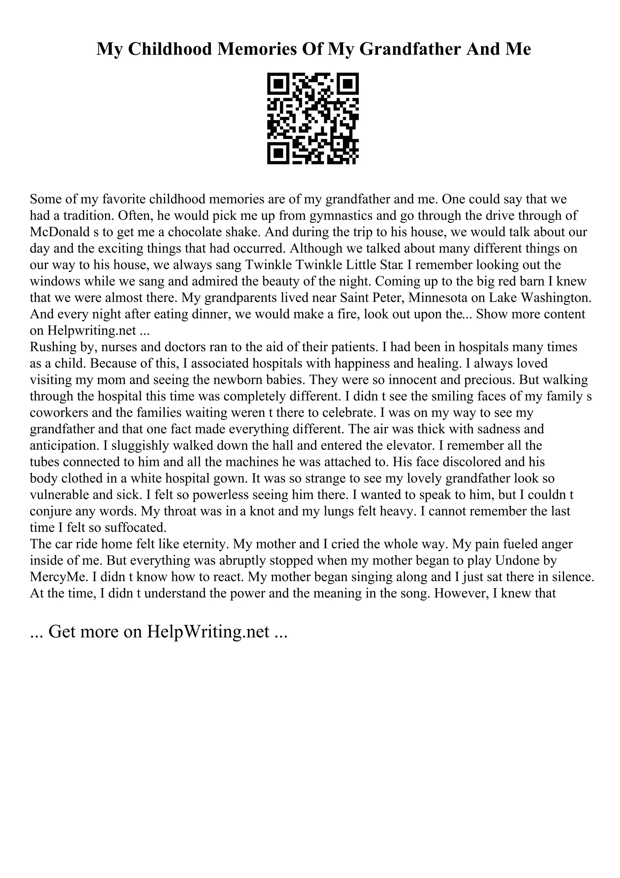 My Childhood Memories Of My Grandfather And Me
Some of my favorite childhood memories are of my grandfather and me. One could say that we
had a tradition. Often, he would pick me up from gymnastics and go through the drive through of
McDonald s to get me a chocolate shake. And during the trip to his house, we would talk about our
day and the exciting things that had occurred. Although we talked about many different things on
our way to his house, we always sang Twinkle Twinkle Little Star. I remember looking out the
windows while we sang and admired the beauty of the night. Coming up to the big red barn I knew
that we were almost there. My grandparents lived near Saint Peter, Minnesota on Lake Washington.
And every night after eating dinner, we would make a fire, look out upon the... Show more content
on Helpwriting.net ...
Rushing by, nurses and doctors ran to the aid of their patients. I had been in hospitals many times
as a child. Because of this, I associated hospitals with happiness and healing. I always loved
visiting my mom and seeing the newborn babies. They were so innocent and precious. But walking
through the hospital this time was completely different. I didn t see the smiling faces of my family s
coworkers and the families waiting weren t there to celebrate. I was on my way to see my
grandfather and that one fact made everything different. The air was thick with sadness and
anticipation. I sluggishly walked down the hall and entered the elevator. I remember all the
tubes connected to him and all the machines he was attached to. His face discolored and his
body clothed in a white hospital gown. It was so strange to see my lovely grandfather look so
vulnerable and sick. I felt so powerless seeing him there. I wanted to speak to him, but I couldn t
conjure any words. My throat was in a knot and my lungs felt heavy. I cannot remember the last
time I felt so suffocated.
The car ride home felt like eternity. My mother and I cried the whole way. My pain fueled anger
inside of me. But everything was abruptly stopped when my mother began to play Undone by
MercyMe. I didn t know how to react. My mother began singing along and I just sat there in silence.
At the time, I didn t understand the power and the meaning in the song. However, I knew that
... Get more on HelpWriting.net ...
 