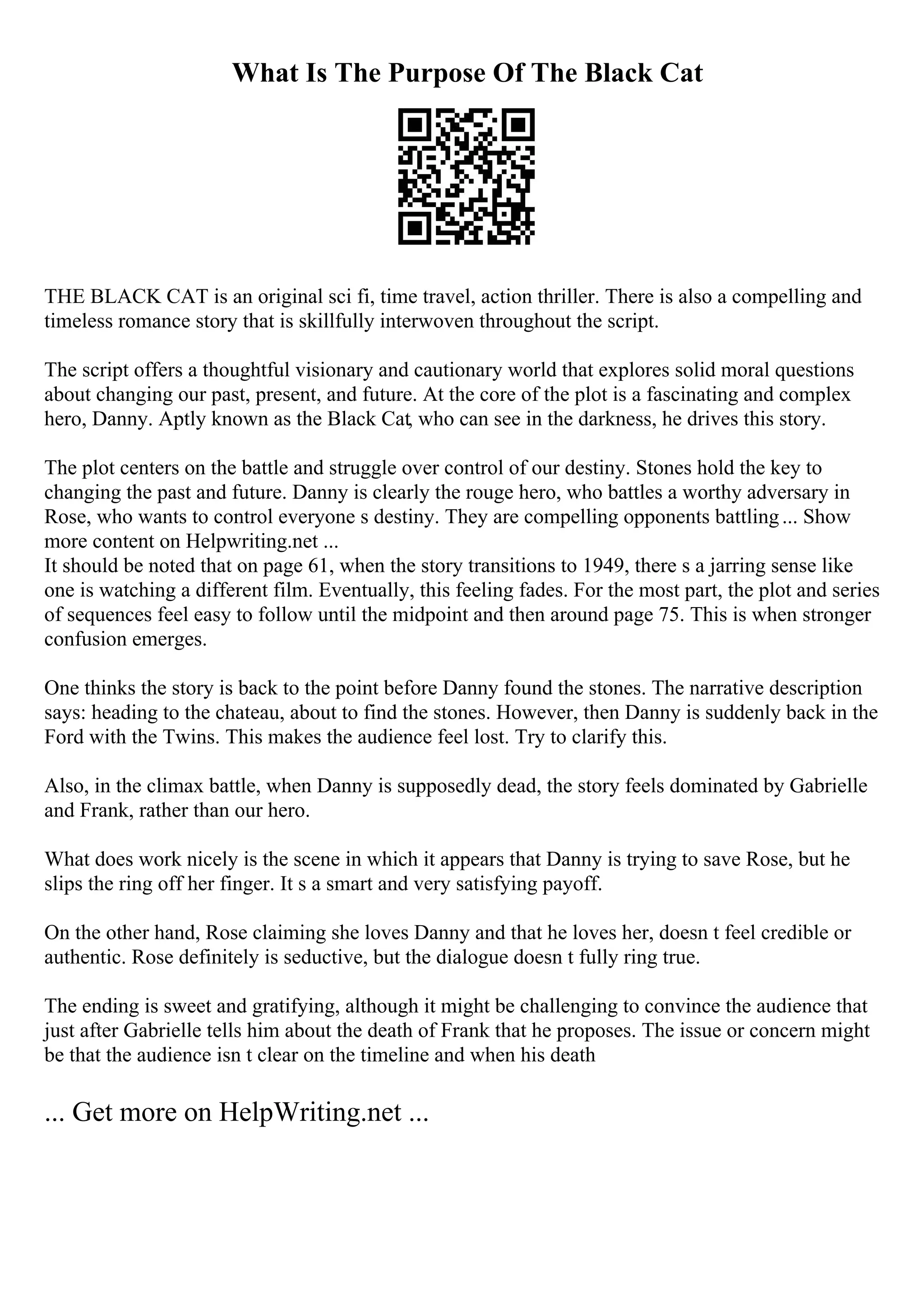What Is The Purpose Of The Black Cat
THE BLACK CAT is an original sci fi, time travel, action thriller. There is also a compelling and
timeless romance story that is skillfully interwoven throughout the script.
The script offers a thoughtful visionary and cautionary world that explores solid moral questions
about changing our past, present, and future. At the core of the plot is a fascinating and complex
hero, Danny. Aptly known as the Black Cat, who can see in the darkness, he drives this story.
The plot centers on the battle and struggle over control of our destiny. Stones hold the key to
changing the past and future. Danny is clearly the rouge hero, who battles a worthy adversary in
Rose, who wants to control everyone s destiny. They are compelling opponents battling... Show
more content on Helpwriting.net ...
It should be noted that on page 61, when the story transitions to 1949, there s a jarring sense like
one is watching a different film. Eventually, this feeling fades. For the most part, the plot and series
of sequences feel easy to follow until the midpoint and then around page 75. This is when stronger
confusion emerges.
One thinks the story is back to the point before Danny found the stones. The narrative description
says: heading to the chateau, about to find the stones. However, then Danny is suddenly back in the
Ford with the Twins. This makes the audience feel lost. Try to clarify this.
Also, in the climax battle, when Danny is supposedly dead, the story feels dominated by Gabrielle
and Frank, rather than our hero.
What does work nicely is the scene in which it appears that Danny is trying to save Rose, but he
slips the ring off her finger. It s a smart and very satisfying payoff.
On the other hand, Rose claiming she loves Danny and that he loves her, doesn t feel credible or
authentic. Rose definitely is seductive, but the dialogue doesn t fully ring true.
The ending is sweet and gratifying, although it might be challenging to convince the audience that
just after Gabrielle tells him about the death of Frank that he proposes. The issue or concern might
be that the audience isn t clear on the timeline and when his death
... Get more on HelpWriting.net ...
 