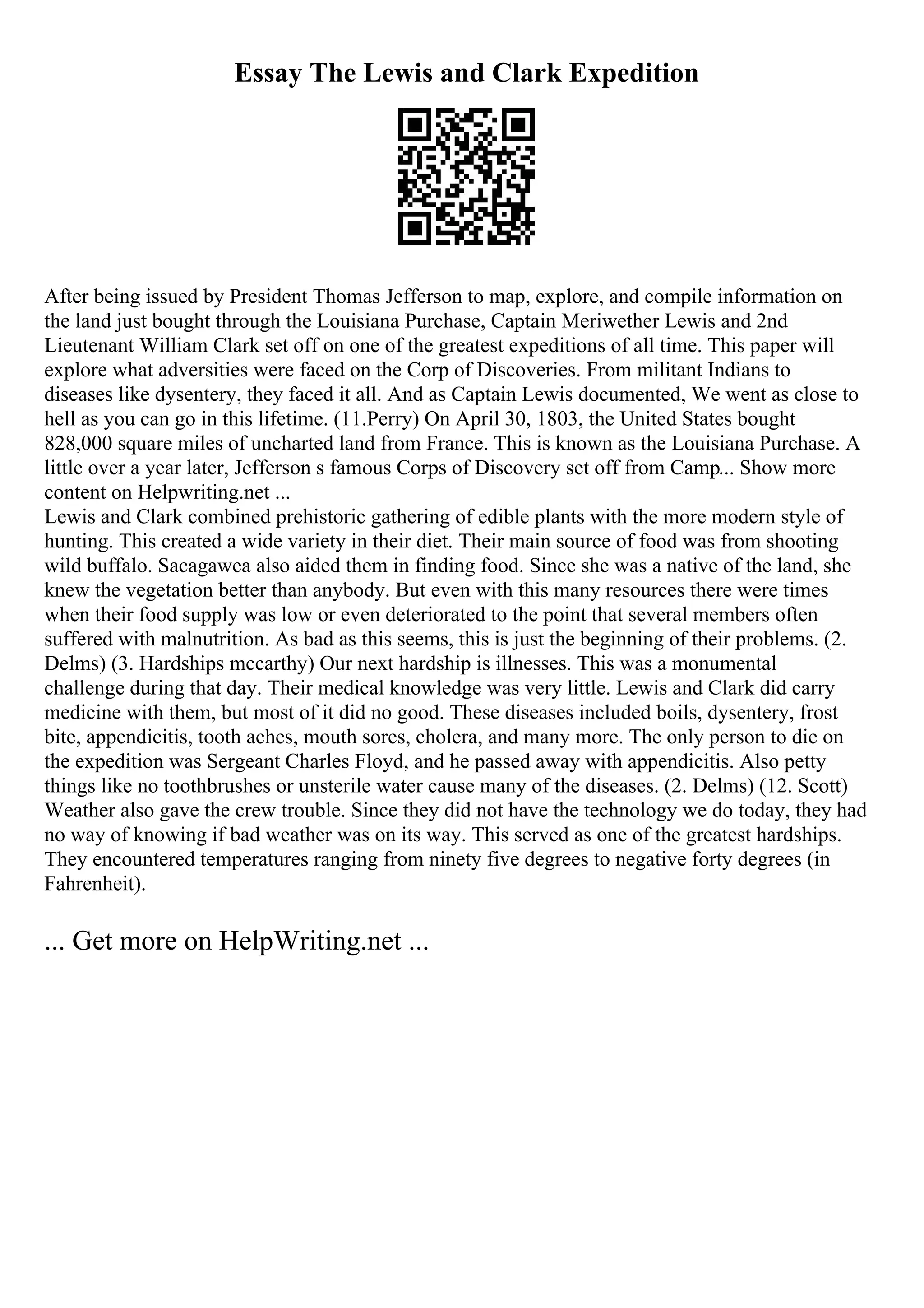 Essay The Lewis and Clark Expedition
After being issued by President Thomas Jefferson to map, explore, and compile information on
the land just bought through the Louisiana Purchase, Captain Meriwether Lewis and 2nd
Lieutenant William Clark set off on one of the greatest expeditions of all time. This paper will
explore what adversities were faced on the Corp of Discoveries. From militant Indians to
diseases like dysentery, they faced it all. And as Captain Lewis documented, We went as close to
hell as you can go in this lifetime. (11.Perry) On April 30, 1803, the United States bought
828,000 square miles of uncharted land from France. This is known as the Louisiana Purchase. A
little over a year later, Jefferson s famous Corps of Discovery set off from Camp... Show more
content on Helpwriting.net ...
Lewis and Clark combined prehistoric gathering of edible plants with the more modern style of
hunting. This created a wide variety in their diet. Their main source of food was from shooting
wild buffalo. Sacagawea also aided them in finding food. Since she was a native of the land, she
knew the vegetation better than anybody. But even with this many resources there were times
when their food supply was low or even deteriorated to the point that several members often
suffered with malnutrition. As bad as this seems, this is just the beginning of their problems. (2.
Delms) (3. Hardships mccarthy) Our next hardship is illnesses. This was a monumental
challenge during that day. Their medical knowledge was very little. Lewis and Clark did carry
medicine with them, but most of it did no good. These diseases included boils, dysentery, frost
bite, appendicitis, tooth aches, mouth sores, cholera, and many more. The only person to die on
the expedition was Sergeant Charles Floyd, and he passed away with appendicitis. Also petty
things like no toothbrushes or unsterile water cause many of the diseases. (2. Delms) (12. Scott)
Weather also gave the crew trouble. Since they did not have the technology we do today, they had
no way of knowing if bad weather was on its way. This served as one of the greatest hardships.
They encountered temperatures ranging from ninety five degrees to negative forty degrees (in
Fahrenheit).
... Get more on HelpWriting.net ...
 