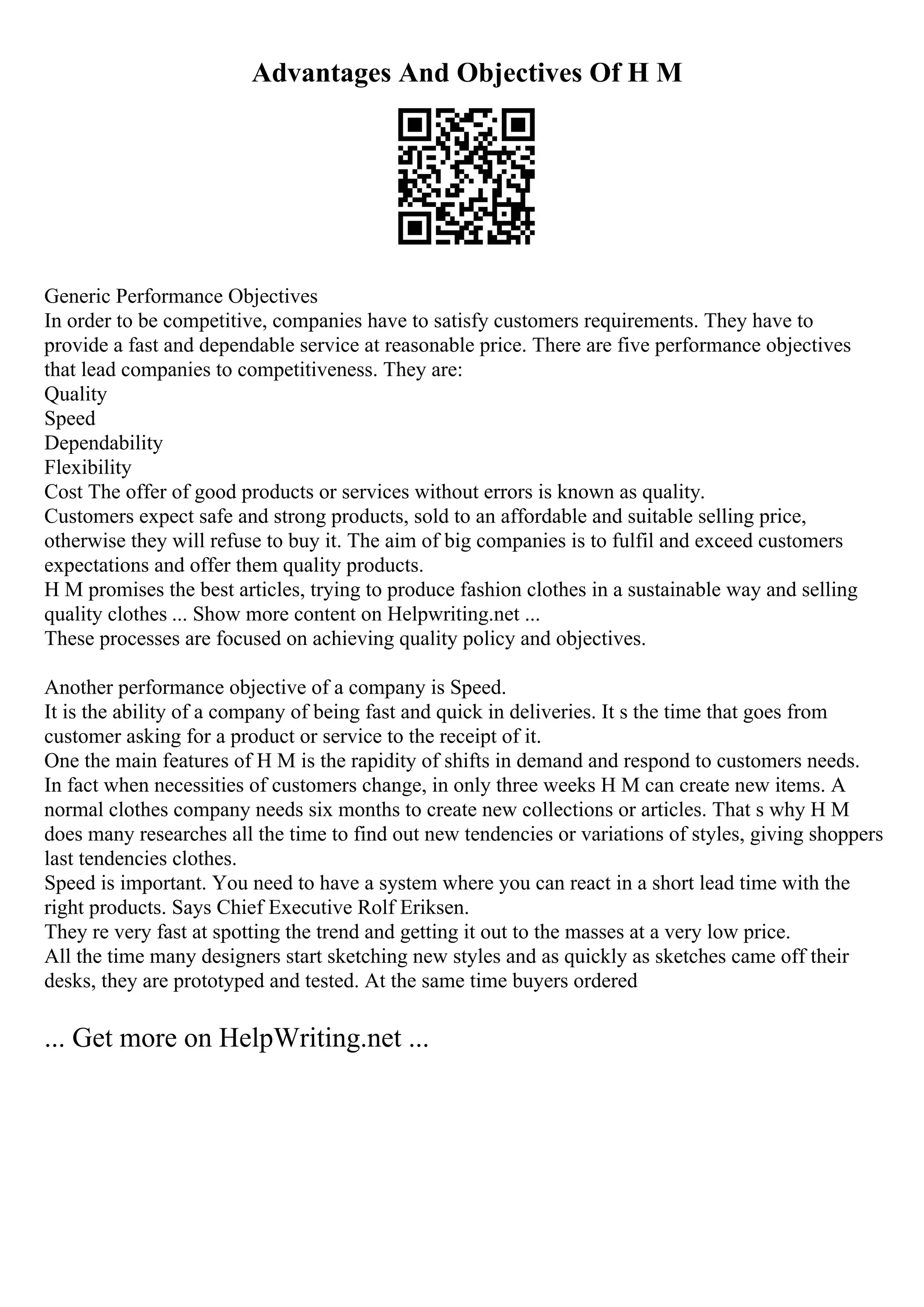Advantages And Objectives Of H M
Generic Performance Objectives
In order to be competitive, companies have to satisfy customers requirements. They have to
provide a fast and dependable service at reasonable price. There are five performance objectives
that lead companies to competitiveness. They are:
Quality
Speed
Dependability
Flexibility
Cost The offer of good products or services without errors is known as quality.
Customers expect safe and strong products, sold to an affordable and suitable selling price,
otherwise they will refuse to buy it. The aim of big companies is to fulfil and exceed customers
expectations and offer them quality products.
H M promises the best articles, trying to produce fashion clothes in a sustainable way and selling
quality clothes ... Show more content on Helpwriting.net ...
These processes are focused on achieving quality policy and objectives.
Another performance objective of a company is Speed.
It is the ability of a company of being fast and quick in deliveries. It s the time that goes from
customer asking for a product or service to the receipt of it.
One the main features of H M is the rapidity of shifts in demand and respond to customers needs.
In fact when necessities of customers change, in only three weeks H M can create new items. A
normal clothes company needs six months to create new collections or articles. That s why H M
does many researches all the time to find out new tendencies or variations of styles, giving shoppers
last tendencies clothes.
Speed is important. You need to have a system where you can react in a short lead time with the
right products. Says Chief Executive Rolf Eriksen.
They re very fast at spotting the trend and getting it out to the masses at a very low price.
All the time many designers start sketching new styles and as quickly as sketches came off their
desks, they are prototyped and tested. At the same time buyers ordered
... Get more on HelpWriting.net ...
 
