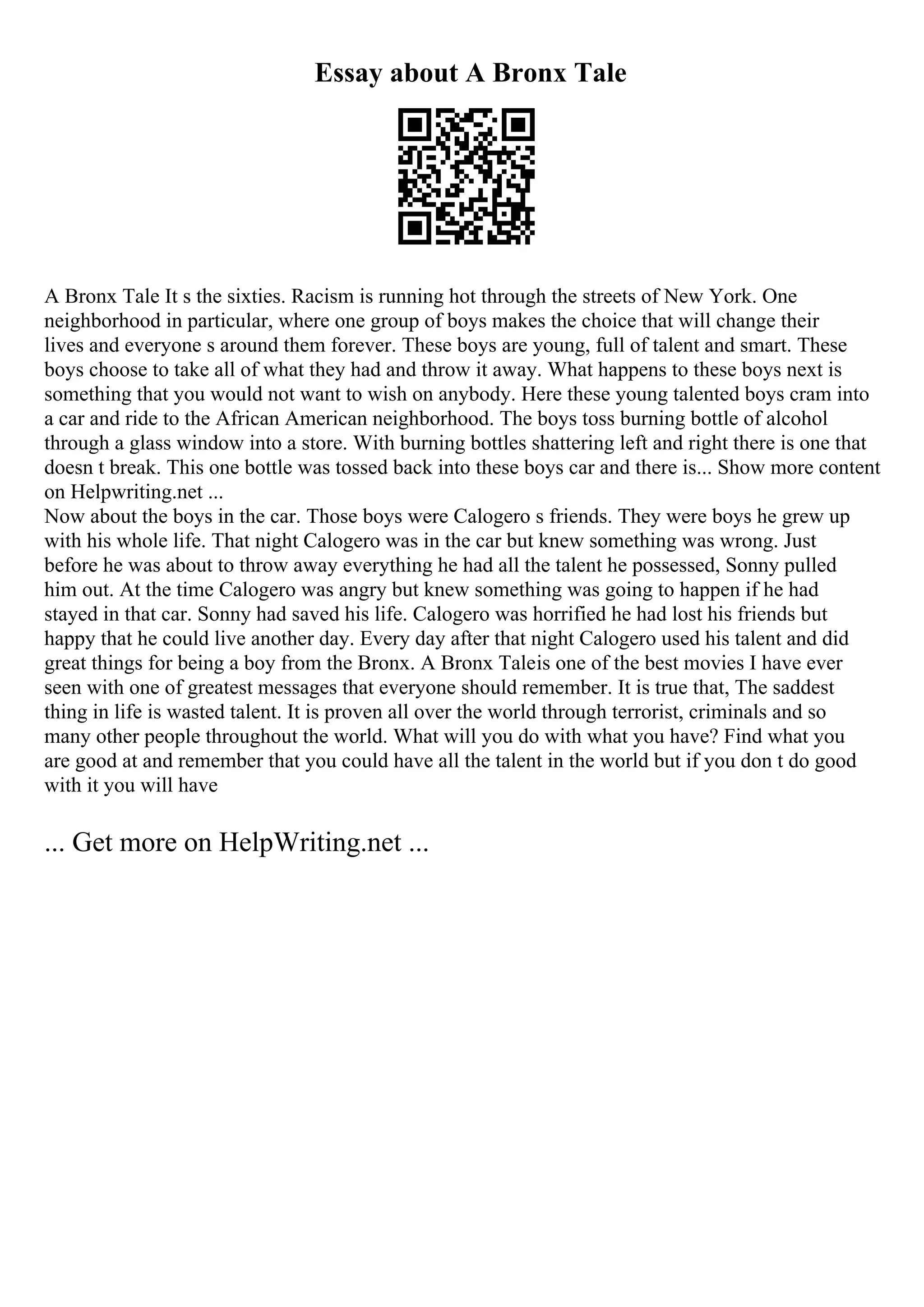 Essay about A Bronx Tale
A Bronx Tale It s the sixties. Racism is running hot through the streets of New York. One
neighborhood in particular, where one group of boys makes the choice that will change their
lives and everyone s around them forever. These boys are young, full of talent and smart. These
boys choose to take all of what they had and throw it away. What happens to these boys next is
something that you would not want to wish on anybody. Here these young talented boys cram into
a car and ride to the African American neighborhood. The boys toss burning bottle of alcohol
through a glass window into a store. With burning bottles shattering left and right there is one that
doesn t break. This one bottle was tossed back into these boys car and there is... Show more content
on Helpwriting.net ...
Now about the boys in the car. Those boys were Calogero s friends. They were boys he grew up
with his whole life. That night Calogero was in the car but knew something was wrong. Just
before he was about to throw away everything he had all the talent he possessed, Sonny pulled
him out. At the time Calogero was angry but knew something was going to happen if he had
stayed in that car. Sonny had saved his life. Calogero was horrified he had lost his friends but
happy that he could live another day. Every day after that night Calogero used his talent and did
great things for being a boy from the Bronx. A Bronx Taleis one of the best movies I have ever
seen with one of greatest messages that everyone should remember. It is true that, The saddest
thing in life is wasted talent. It is proven all over the world through terrorist, criminals and so
many other people throughout the world. What will you do with what you have? Find what you
are good at and remember that you could have all the talent in the world but if you don t do good
with it you will have
... Get more on HelpWriting.net ...
 