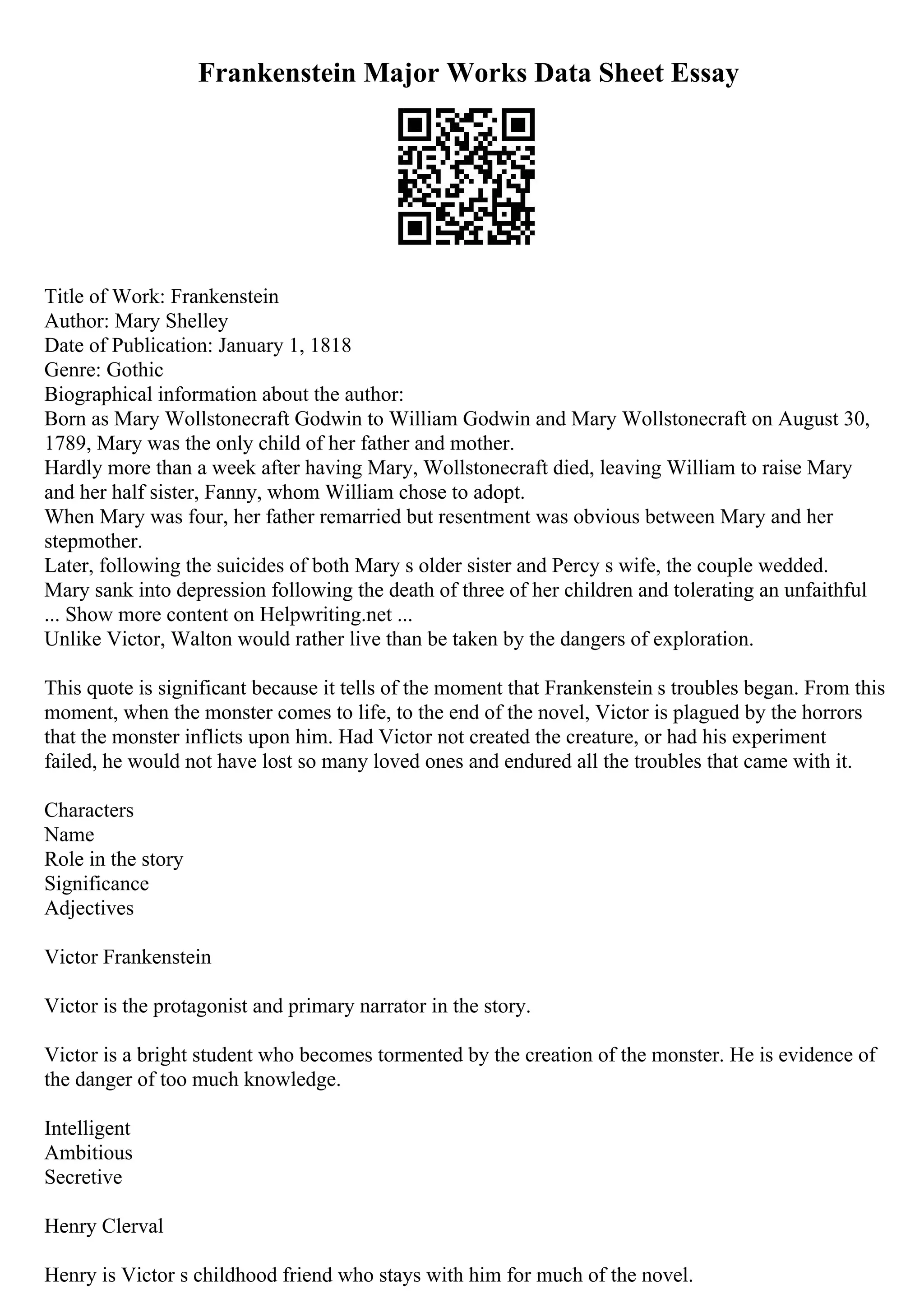 Frankenstein Major Works Data Sheet Essay
Title of Work: Frankenstein
Author: Mary Shelley
Date of Publication: January 1, 1818
Genre: Gothic
Biographical information about the author:
Born as Mary Wollstonecraft Godwin to William Godwin and Mary Wollstonecraft on August 30,
1789, Mary was the only child of her father and mother.
Hardly more than a week after having Mary, Wollstonecraft died, leaving William to raise Mary
and her half sister, Fanny, whom William chose to adopt.
When Mary was four, her father remarried but resentment was obvious between Mary and her
stepmother.
Later, following the suicides of both Mary s older sister and Percy s wife, the couple wedded.
Mary sank into depression following the death of three of her children and tolerating an unfaithful
... Show more content on Helpwriting.net ...
Unlike Victor, Walton would rather live than be taken by the dangers of exploration.
This quote is significant because it tells of the moment that Frankenstein s troubles began. From this
moment, when the monster comes to life, to the end of the novel, Victor is plagued by the horrors
that the monster inflicts upon him. Had Victor not created the creature, or had his experiment
failed, he would not have lost so many loved ones and endured all the troubles that came with it.
Characters
Name
Role in the story
Significance
Adjectives
Victor Frankenstein
Victor is the protagonist and primary narrator in the story.
Victor is a bright student who becomes tormented by the creation of the monster. He is evidence of
the danger of too much knowledge.
Intelligent
Ambitious
Secretive
Henry Clerval
Henry is Victor s childhood friend who stays with him for much of the novel.
 