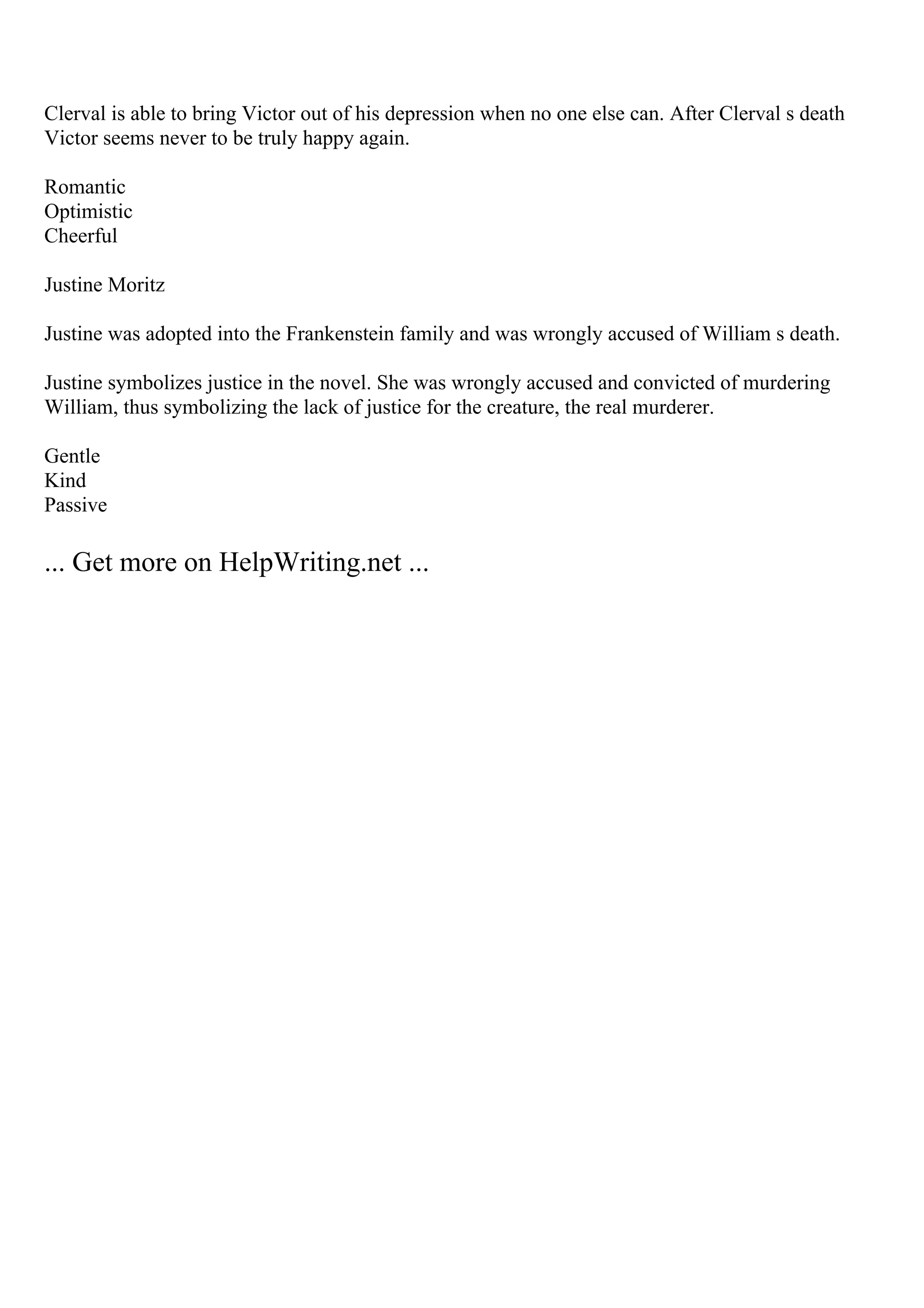 Clerval is able to bring Victor out of his depression when no one else can. After Clerval s death
Victor seems never to be truly happy again.
Romantic
Optimistic
Cheerful
Justine Moritz
Justine was adopted into the Frankenstein family and was wrongly accused of William s death.
Justine symbolizes justice in the novel. She was wrongly accused and convicted of murdering
William, thus symbolizing the lack of justice for the creature, the real murderer.
Gentle
Kind
Passive
... Get more on HelpWriting.net ...
 