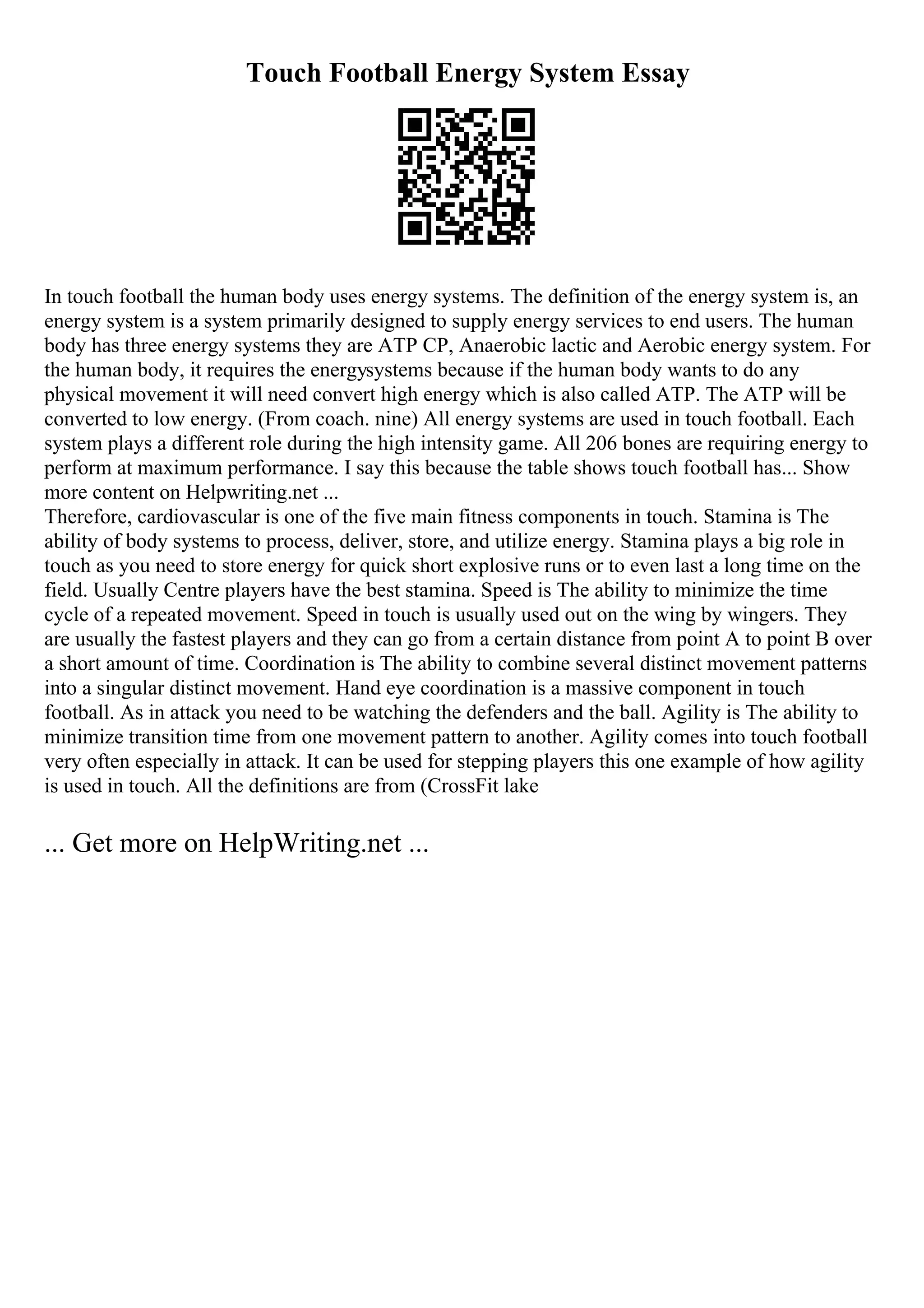 Touch Football Energy System Essay
In touch football the human body uses energy systems. The definition of the energy system is, an
energy system is a system primarily designed to supply energy services to end users. The human
body has three energy systems they are ATP CP, Anaerobic lactic and Aerobic energy system. For
the human body, it requires the energysystems because if the human body wants to do any
physical movement it will need convert high energy which is also called ATP. The ATP will be
converted to low energy. (From coach. nine) All energy systems are used in touch football. Each
system plays a different role during the high intensity game. All 206 bones are requiring energy to
perform at maximum performance. I say this because the table shows touch football has... Show
more content on Helpwriting.net ...
Therefore, cardiovascular is one of the five main fitness components in touch. Stamina is The
ability of body systems to process, deliver, store, and utilize energy. Stamina plays a big role in
touch as you need to store energy for quick short explosive runs or to even last a long time on the
field. Usually Centre players have the best stamina. Speed is The ability to minimize the time
cycle of a repeated movement. Speed in touch is usually used out on the wing by wingers. They
are usually the fastest players and they can go from a certain distance from point A to point B over
a short amount of time. Coordination is The ability to combine several distinct movement patterns
into a singular distinct movement. Hand eye coordination is a massive component in touch
football. As in attack you need to be watching the defenders and the ball. Agility is The ability to
minimize transition time from one movement pattern to another. Agility comes into touch football
very often especially in attack. It can be used for stepping players this one example of how agility
is used in touch. All the definitions are from (CrossFit lake
... Get more on HelpWriting.net ...
 