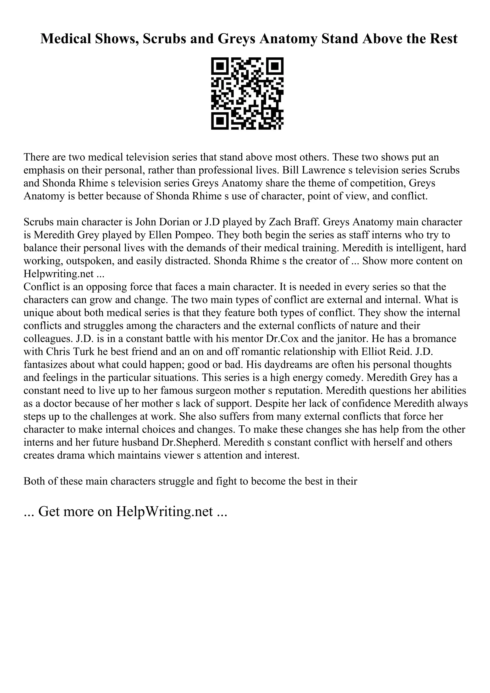Medical Shows, Scrubs and Greys Anatomy Stand Above the Rest
There are two medical television series that stand above most others. These two shows put an
emphasis on their personal, rather than professional lives. Bill Lawrence s television series Scrubs
and Shonda Rhime s television series Greys Anatomy share the theme of competition, Greys
Anatomy is better because of Shonda Rhime s use of character, point of view, and conflict.
Scrubs main character is John Dorian or J.D played by Zach Braff. Greys Anatomy main character
is Meredith Grey played by Ellen Pompeo. They both begin the series as staff interns who try to
balance their personal lives with the demands of their medical training. Meredith is intelligent, hard
working, outspoken, and easily distracted. Shonda Rhime s the creator of ... Show more content on
Helpwriting.net ...
Conflict is an opposing force that faces a main character. It is needed in every series so that the
characters can grow and change. The two main types of conflict are external and internal. What is
unique about both medical series is that they feature both types of conflict. They show the internal
conflicts and struggles among the characters and the external conflicts of nature and their
colleagues. J.D. is in a constant battle with his mentor Dr.Cox and the janitor. He has a bromance
with Chris Turk he best friend and an on and off romantic relationship with Elliot Reid. J.D.
fantasizes about what could happen; good or bad. His daydreams are often his personal thoughts
and feelings in the particular situations. This series is a high energy comedy. Meredith Grey has a
constant need to live up to her famous surgeon mother s reputation. Meredith questions her abilities
as a doctor because of her mother s lack of support. Despite her lack of confidence Meredith always
steps up to the challenges at work. She also suffers from many external conflicts that force her
character to make internal choices and changes. To make these changes she has help from the other
interns and her future husband Dr.Shepherd. Meredith s constant conflict with herself and others
creates drama which maintains viewer s attention and interest.
Both of these main characters struggle and fight to become the best in their
... Get more on HelpWriting.net ...
 