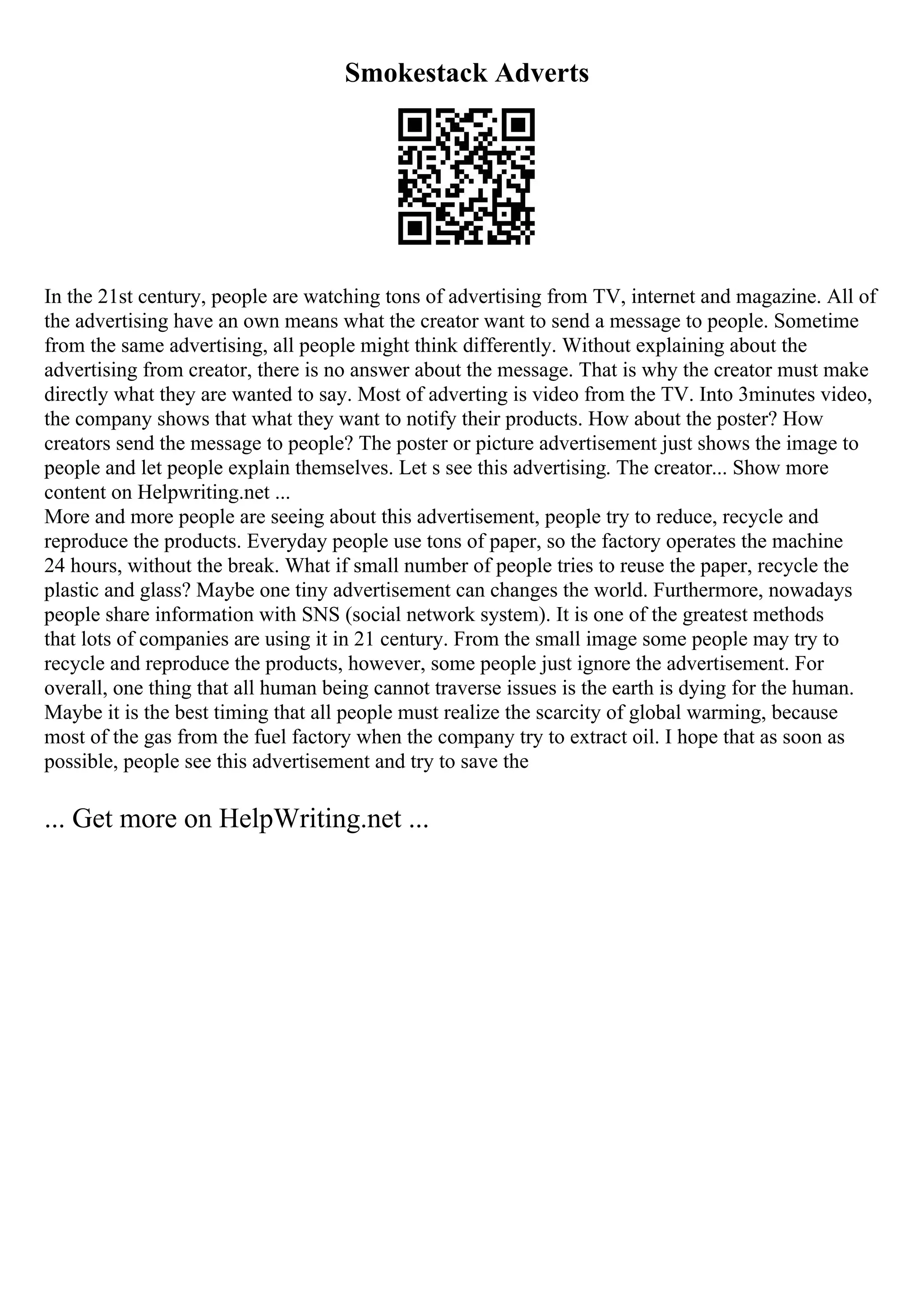 Smokestack Adverts
In the 21st century, people are watching tons of advertising from TV, internet and magazine. All of
the advertising have an own means what the creator want to send a message to people. Sometime
from the same advertising, all people might think differently. Without explaining about the
advertising from creator, there is no answer about the message. That is why the creator must make
directly what they are wanted to say. Most of adverting is video from the TV. Into 3minutes video,
the company shows that what they want to notify their products. How about the poster? How
creators send the message to people? The poster or picture advertisement just shows the image to
people and let people explain themselves. Let s see this advertising. The creator... Show more
content on Helpwriting.net ...
More and more people are seeing about this advertisement, people try to reduce, recycle and
reproduce the products. Everyday people use tons of paper, so the factory operates the machine
24 hours, without the break. What if small number of people tries to reuse the paper, recycle the
plastic and glass? Maybe one tiny advertisement can changes the world. Furthermore, nowadays
people share information with SNS (social network system). It is one of the greatest methods
that lots of companies are using it in 21 century. From the small image some people may try to
recycle and reproduce the products, however, some people just ignore the advertisement. For
overall, one thing that all human being cannot traverse issues is the earth is dying for the human.
Maybe it is the best timing that all people must realize the scarcity of global warming, because
most of the gas from the fuel factory when the company try to extract oil. I hope that as soon as
possible, people see this advertisement and try to save the
... Get more on HelpWriting.net ...
 