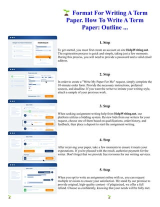 🌱Format For Writing A Term
Paper. How To Write A Term
Paper: Outline ...
1. Step
To get started, you must first create an account on site HelpWriting.net.
The registration process is quick and simple, taking just a few moments.
During this process, you will need to provide a password and a valid email
address.
2. Step
In order to create a "Write My Paper For Me" request, simply complete the
10-minute order form. Provide the necessary instructions, preferred
sources, and deadline. If you want the writer to imitate your writing style,
attach a sample of your previous work.
3. Step
When seeking assignment writing help from HelpWriting.net, our
platform utilizes a bidding system. Review bids from our writers for your
request, choose one of them based on qualifications, order history, and
feedback, then place a deposit to start the assignment writing.
4. Step
After receiving your paper, take a few moments to ensure it meets your
expectations. If you're pleased with the result, authorize payment for the
writer. Don't forget that we provide free revisions for our writing services.
5. Step
When you opt to write an assignment online with us, you can request
multiple revisions to ensure your satisfaction. We stand by our promise to
provide original, high-quality content - if plagiarized, we offer a full
refund. Choose us confidently, knowing that your needs will be fully met.
🌱Format For Writing A Term Paper. How To Write A Term Paper: Outline ... 🌱Format For Writing A Term
Paper. How To Write A Term Paper: Outline ...
 