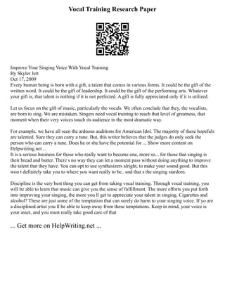 Vocal Training Research Paper
Improve Your Singing Voice With Vocal Training
By Skyler Jett
Oct 17, 2009
Every human being is born with a gift, a talent that comes in various forms. It could be the gift of the
written word. It could be the gift of leadership. It could be the gift of the performing arts. Whatever
your gift is, that talent is nothing if it is not perfected. A gift is fully appreciated only if it is utilized.
Let us focus on the gift of music, particularly the vocals. We often conclude that they, the vocalists,
are born to sing. We are mistaken. Singers need vocal training to reach that level of greatness, that
moment when their very voices touch its audience in the most dramatic way.
For example, we have all seen the arduous auditions for American Idol. The majority of these hopefuls
are talented. Sure they can carry a tune. But, this writer believes that the judges do only seek the
person who can carry a tune. Does he or she have the potential for ... Show more content on
Helpwriting.net ...
It is a serious business for those who really want to become one, more so... for those that singing is
their bread and butter. There s no way they can let a moment pass without doing anything to improve
the talent that they have. You can opt to use synthesizers alright, to make your sound good. But this
won t definitely take you to where you want really to be.. and that s the singing stardom.
Discipline is the very best thing you can get from taking vocal training. Through vocal training, you
will be able to learn that music can give you the sense of fulfillment. The more efforts you put forth
into improving your singing, the more you ll get to appreciate your talent in singing. Cigarettes and
alcohol? These are just some of the temptation that can surely do harm to your singing voice. If yo are
a disciplined artist you ll be able to keep away from these temptations. Keep in mind, your voice is
your asset, and you must really take good care of that
... Get more on HelpWriting.net ...
 