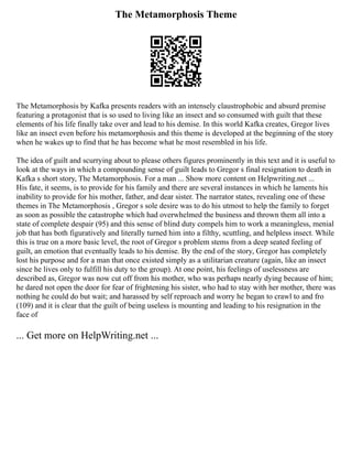 The Metamorphosis Theme
The Metamorphosis by Kafka presents readers with an intensely claustrophobic and absurd premise
featuring a protagonist that is so used to living like an insect and so consumed with guilt that these
elements of his life finally take over and lead to his demise. In this world Kafka creates, Gregor lives
like an insect even before his metamorphosis and this theme is developed at the beginning of the story
when he wakes up to find that he has become what he most resembled in his life.
The idea of guilt and scurrying about to please others figures prominently in this text and it is useful to
look at the ways in which a compounding sense of guilt leads to Gregor s final resignation to death in
Kafka s short story, The Metamorphosis. For a man ... Show more content on Helpwriting.net ...
His fate, it seems, is to provide for his family and there are several instances in which he laments his
inability to provide for his mother, father, and dear sister. The narrator states, revealing one of these
themes in The Metamorphosis , Gregor s sole desire was to do his utmost to help the family to forget
as soon as possible the catastrophe which had overwhelmed the business and thrown them all into a
state of complete despair (95) and this sense of blind duty compels him to work a meaningless, menial
job that has both figuratively and literally turned him into a filthy, scuttling, and helpless insect. While
this is true on a more basic level, the root of Gregor s problem stems from a deep seated feeling of
guilt, an emotion that eventually leads to his demise. By the end of the story, Gregor has completely
lost his purpose and for a man that once existed simply as a utilitarian creature (again, like an insect
since he lives only to fulfill his duty to the group). At one point, his feelings of uselessness are
described as, Gregor was now cut off from his mother, who was perhaps nearly dying because of him;
he dared not open the door for fear of frightening his sister, who had to stay with her mother, there was
nothing he could do but wait; and harassed by self reproach and worry he began to crawl to and fro
(109) and it is clear that the guilt of being useless is mounting and leading to his resignation in the
face of
... Get more on HelpWriting.net ...
 