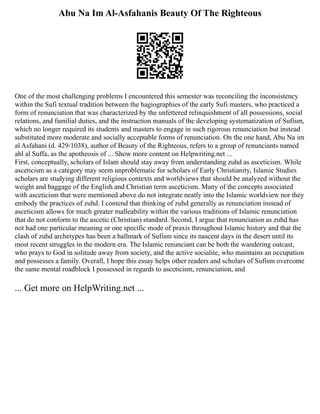 Abu Na Im Al-Asfahanis Beauty Of The Righteous
One of the most challenging problems I encountered this semester was reconciling the inconsistency
within the Sufi textual tradition between the hagiographies of the early Sufi masters, who practiced a
form of renunciation that was characterized by the unfettered relinquishment of all possessions, social
relations, and familial duties, and the instruction manuals of the developing systematization of Sufism,
which no longer required its students and masters to engage in such rigorous renunciation but instead
substituted more moderate and socially acceptable forms of renunciation. On the one hand, Abu Na im
al Asfahani (d. 429/1038), author of Beauty of the Righteous, refers to a group of renunciants named
ahl al Suffa, as the apotheosis of ... Show more content on Helpwriting.net ...
First, conceptually, scholars of Islam should stay away from understanding zuhd as asceticism. While
asceticism as a category may seem unproblematic for scholars of Early Christianity, Islamic Studies
scholars are studying different religious contexts and worldviews that should be analyzed without the
weight and baggage of the English and Christian term asceticism. Many of the concepts associated
with asceticism that were mentioned above do not integrate neatly into the Islamic worldview nor they
embody the practices of zuhd. I contend that thinking of zuhd generally as renunciation instead of
asceticism allows for much greater malleability within the various traditions of Islamic renunciation
that do not conform to the ascetic (Christian) standard. Second, I argue that renunciation as zuhd has
not had one particular meaning or one specific mode of praxis throughout Islamic history and that the
clash of zuhd archetypes has been a hallmark of Sufism since its nascent days in the desert until its
most recent struggles in the modern era. The Islamic renunciant can be both the wandering outcast,
who prays to God in solitude away from society, and the active socialite, who maintains an occupation
and possesses a family. Overall, I hope this essay helps other readers and scholars of Sufism overcome
the same mental roadblock I possessed in regards to asceticism, renunciation, and
... Get more on HelpWriting.net ...
 
