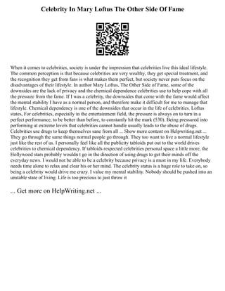 Celebrity In Mary Loftus The Other Side Of Fame
When it comes to celebrities, society is under the impression that celebrities live this ideal lifestyle.
The common perception is that because celebrities are very wealthy, they get special treatment, and
the recognition they get from fans is what makes them perfect, but society never puts focus on the
disadvantages of their lifestyle. In author Mary Loftus, The Other Side of Fame, some of the
downsides are the lack of privacy and the chemical dependence celebrities use to help cope with all
the pressure from the fame. If I was a celebrity, the downsides that come with the fame would affect
the mental stability I have as a normal person, and therefore make it difficult for me to manage that
lifestyle. Chemical dependency is one of the downsides that occur in the life of celebrities. Loftus
states, For celebrities, especially in the entertainment field, the pressure is always on to turn in a
perfect performance, to be better than before, to constantly hit the mark (530). Being pressured into
performing at extreme levels that celebrities cannot handle usually leads to the abuse of drugs.
Celebrities use drugs to keep themselves sane from all ... Show more content on Helpwriting.net ...
They go through the same things normal people go through. They too want to live a normal lifestyle
just like the rest of us. I personally feel like all the publicity tabloids put out to the world drives
celebrities to chemical dependency. If tabloids respected celebrities personal space a little more, the
Hollywood stars probably wouldn t go in the direction of using drugs to get their minds off the
everyday news. I would not be able to be a celebrity because privacy is a must in my life. Everybody
needs time alone to relax and clear his or her mind. The celebrity status is a huge role to take on, so
being a celebrity would drive me crazy. I value my mental stability. Nobody should be pushed into an
unstable state of living. Life is too precious to just throw it
... Get more on HelpWriting.net ...
 