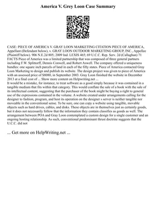 America V. Grey Loon Case Summary
CASE: PIECE OF AMERICA V. GRAY LOON MARKETING CITATION PIECE OF AMERICA,
Appellant (Defendant below), v. GRAY LOON OUTDOOR MARKETING GROUP, INC., Appellee
(Plaintiff below). 906 N.E.2d 805; 2009 Ind. LEXIS 465; 69 U.C.C. Rep. Serv. 2d (Callaghan) 71
FACTS Piece of America was a limited partnership that was composed of three general partners
including F.W. Splittorff, Dennis Conwell, and Robert Aswell. The company offered a uniqueness
bundles: one square inch parcels of land in each of the fifty states. Piece of America contacted Gray
Loon Marketing to design and publish its website. The design project was given to piece of America
with an assessed price of $8080, in September 2003. Gray Loon finished the website in December
2013 at a final cost of ... Show more content on Helpwriting.net ...
It would be a mistake, for instance, to treat software as a good simply because it was contained in a
tangible medium that fits within that category. This would conflate the sale of a book with the sale of
its intellectual content, suggesting that the purchaser of the book might be buying a right to general
use of the expressions contained in the volume. A website created under arrangements calling for the
designer to fashion, program, and host its operation on the designer s server is neither tangible nor
moveable in the conventional sense. To be sure, one can copy a website using tangible, movable
objects such as hard drives, cables, and disks. These objects are in themselves just as certainly goods,
but it does not necessarily follow that the information they contain classifies as goods as well. The
arrangement between POA and Gray Loon contemplated a custom design for a single customer and an
ongoing hosting relationship. As such, conventional predominant thrust doctrine suggests that the
U.C.C. did not
... Get more on HelpWriting.net ...
 