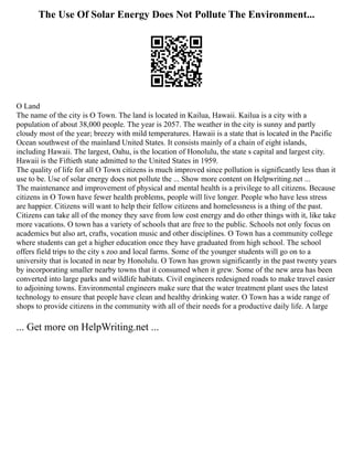 The Use Of Solar Energy Does Not Pollute The Environment...
O Land
The name of the city is O Town. The land is located in Kailua, Hawaii. Kailua is a city with a
population of about 38,000 people. The year is 2057. The weather in the city is sunny and partly
cloudy most of the year; breezy with mild temperatures. Hawaii is a state that is located in the Pacific
Ocean southwest of the mainland United States. It consists mainly of a chain of eight islands,
including Hawaii. The largest, Oahu, is the location of Honolulu, the state s capital and largest city.
Hawaii is the Fiftieth state admitted to the United States in 1959.
The quality of life for all O Town citizens is much improved since pollution is significantly less than it
use to be. Use of solar energy does not pollute the ... Show more content on Helpwriting.net ...
The maintenance and improvement of physical and mental health is a privilege to all citizens. Because
citizens in O Town have fewer health problems, people will live longer. People who have less stress
are happier. Citizens will want to help their fellow citizens and homelessness is a thing of the past.
Citizens can take all of the money they save from low cost energy and do other things with it, like take
more vacations. O town has a variety of schools that are free to the public. Schools not only focus on
academics but also art, crafts, vocation music and other disciplines. O Town has a community college
where students can get a higher education once they have graduated from high school. The school
offers field trips to the city s zoo and local farms. Some of the younger students will go on to a
university that is located in near by Honolulu. O Town has grown significantly in the past twenty years
by incorporating smaller nearby towns that it consumed when it grew. Some of the new area has been
converted into large parks and wildlife habitats. Civil engineers redesigned roads to make travel easier
to adjoining towns. Environmental engineers make sure that the water treatment plant uses the latest
technology to ensure that people have clean and healthy drinking water. O Town has a wide range of
shops to provide citizens in the community with all of their needs for a productive daily life. A large
... Get more on HelpWriting.net ...
 