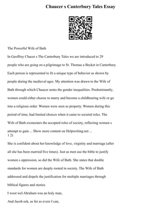 Chaucer s Canterbury Tales Essay
The Powerful Wife of Bath
In Geoffrey Chacer s The Canterbury Tales we are introduced to 29
people who are going on a pilgrimage to St. Thomas a Becket in Canterbury.
Each person is represented to fit a unique type of behavior as shown by
people during the medieval ages. My attention was drawn to the Wife of
Bath through which Chaucer notes the gender inequalities. Predominantly,
women could either choose to marry and become a childbearing wife or go
into a religious order. Women were seen as property. Women during this
period of time, had limited choices when it came to societal roles. The
Wife of Bath exonerates the accepted roles of society, reflecting women s
attempt to gain ... Show more content on Helpwriting.net ...
1 2)
She is confident about her knowledge of love, virginity and marriage (after
all she has been married five times). Just as men use the bible to justify
women s oppression, so did the Wife of Bath. She states that double
standards for women are deeply rooted in society. The Wife of Bath
addressed and dispels the justification for multiple marriages through
biblical figures and stories.
I woot wel Abraham was an holy man,
And Jacob eek, as fer as evere I can,
 