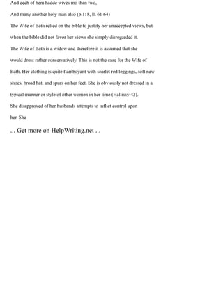 And eech of hem hadde wives mo than two,
And many another holy man also (p.118, ll. 61 64)
The Wife of Bath relied on the bible to justify her unaccepted views, but
when the bible did not favor her views she simply disregarded it.
The Wife of Bath is a widow and therefore it is assumed that she
would dress rather conservatively. This is not the case for the Wife of
Bath. Her clothing is quite flamboyant with scarlet red leggings, soft new
shoes, broad hat, and spurs on her feet. She is obviously not dressed in a
typical manner or style of other women in her time (Hallissy 42).
She disapproved of her husbands attempts to inflict control upon
her. She
... Get more on HelpWriting.net ...
 