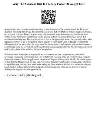Why The American Diet Is The Key Factor Of Weight Loss
A somber fact that exists in American society is that thousands of Americans search for the unreal
dream of becoming thin. Every day someone is on a new diet, whether it d be your neighbors, friends,
or even your relatives. Dieters acquire many disguises such as the bandwagoner , and the promise
maker . Some Americans want to lose weight quickly and conveniently; therefore, a trendy diet
attracts the bandwagoner. The new, inexpensive fees at the gym might attract the promise maker, who
typically promises to go to the gym an ample amount of times each week. Although several of the
different dieters are successful, the majority of the bandwagoners and promise makers don t succeed.
Even though there are several different ways to lose weight, according to the ACE (American Council
on Exercise), Diet is the main key factor of weight loss .
With the idea of weight loss being significant in American society, companies have taken full
advantage by creating supplements that vow to help with reducing body fat. Hydroxycut, a company
that advertises their dietary supplements, use creative slogans that lure their friends, the bandwagoners
to their hotline. Slogans such as: You ve never looked better in black! jumble with people s emotions
in a positive way, making them more prone to buying these products. Hydroxycut s main focus is the
production of caffeine capsules; these capsules stimulate appetite while giving a boost of energy.
Although the capsules are not approved by
... Get more on HelpWriting.net ...
 