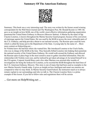 Summary Of The American Embassy
Summary: This book was a very interesting read. The story was written by the former award winning
correspondent for the Wall Street Journal and The Washington Post, Mr. Ronald Kessler in 1989. He
gave us an insight on how KGB, one of the world s most effective information gathering organization
penetrated the United States Embassy in Moscow (Moscow Station). A Marine by the name of Sgt
Clayton Lonetree, is known throughout the Marine Security Guard program, because of his conviction
of espionage against the United States. He was used by the KGB to access the most vulnerable parts of
the U.S. Embassy, and help provide a threat to our national security. The Russian spies used the term
which is called the honey pot to the Department of the State. A young lady by the name of ... Show
more content on Helpwriting.net ...
So Violetta knew she had him where she wanted him. She introduced Lonetree to her Uncle Sasha ,
who was in charge of the KGB at the time. They basically bribed Lonetree into helping them penetrate
the national security of the United States Embassy. He would walk around the Embassy and allowed
the Russian spies to place bugs in the most sensitive areas to gather classified information. Once his
relationship with Violetta went sour, and he realized he got taken advantage of, he turned himself in to
the CIA agents. Corporal Arnold Bracy and a few other Marines was arrested after months of
investigations for being the lookout for Lonetree, as he escorted the KGB throughout the hard lines of
the U.S. American Embassy, Moscow. This story is one of many that had been used as examples to the
new Marine Security Guards today. It gives us insight on how intelligent and smart our enemies are
compared to what we may think. In Marine Security Guard School, the instructors teach us to always
remain vigilant to our surroundings and who we talk to. The Clayton Lonetree Story is a prime
example of this lesson. If you fail to follow rules and regulations there will be serious
... Get more on HelpWriting.net ...
 