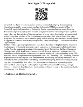 Four Signs Of Groupthink
Groupthink is a theory of social interaction involved with methods of group decision making,
originally developed by Irving Janis, a social psychologist, in 1972 (Communication Theory).
Groupthink was initially described by Janis as the thought processes of people engaged in group
decision making with a deep desire to conform to in group members ーrequiring extreme loyalty to
group values and the exclusion of those deemed part of an out group . In situations when groupthink
occurs, the need for members of the group discussion to conform their ideas to those of the group
overpowers the individual s need to evaluate group choices critically, whether or not one fully agrees
or supports an alternative answer (Psychology Today). There inlies danger ... Show more content on
Helpwriting.net ...
The first of these signs of groupthink named Out , due to the nature of the phenomenon, arises when
people disagree with majority consensus receive accusations of doing so purposefully, resulting in
conflict from the argumentative nature of the situation (Janis). This ties into the Direct Pressure on
Dissenters trait, which details how group members will threaten/ put pressure on those expressing
opposition to majority opinion to persuade them not to contradict the expectations of the group. This
then leads into the next phenomenon of groupthink called Self Censorship . Self Censorship, produced
by pressures to conform, explains that, when a member believes they are the only person who has a
certain belief, they self censor for fear of being outcast from the group. Instead of speaking out, they
keep their thoughts hidden from othersーnot wanting to be a dissenter or seen as disagreeable.
Because of Self Censorship, the next symptom of groupthink, Illusions of Unanimity , emerges.
Illusions of Unanimity describes when a member silences their own voice, so the group infers that the
person agrees, even if this is
... Get more on HelpWriting.net ...
 