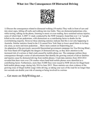 What Are The Consequences Of Distracted Driving
1) Discuss the consequences related to distracted walking (10 marks) They walk in front of cars and
into street signs, falling off curbs and walking into tree limbs. They are distracted pedestrians who,
while texting, talking on the phone, listening to music or even reading, have sustained serious injuries,
some of which fatal. A 2007 11 study conducted by the NSW transport, found that over 1 in 7 people
killed on the road are pedestrians, with distractions as a contributing factor to deaths for the
overwhelming majority. However these alarming statistics indicate that this is not only happening in
Australia. Similar statistics found in the U.S caused New York State to lower speed limits in its busy
city areas, as more and more pedestrian ... Show more content on Helpwriting.net ...
An adaptation of the previously successful Queensland government campaign Are You Driving Blind ,
Get Your Hand off It highlights the dangers of distracted driving, as they draw attention to the
increased risk of a serious or fatal crash caused by mobile phone use. The campaign outlines these
consequences through a series of advertisements that identify the growing concern of driver fatalities
and injuries cause by distracted driving from mobile phones. Crash data statistics from 2010 2014
revealed that there were over 236 crashes where hand held mobile phones were identified as a
contributing factor. Furthermore, more than 35,000 fines were issued to NSW drivers for illegal hand
held mobile phone usage, during July 2014 to June 2015. These statistics are clear evidence of the
growing issue of illegal mobile usage while driving, as taking your eyes of the road for no longer than
two seconds can double your risk of causing or being involved in a serious
... Get more on HelpWriting.net ...
 