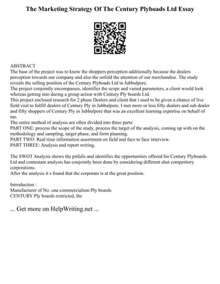 The Marketing Strategy Of The Century Plyboads Ltd Essay
ABSTRACT
The base of the project was to know the shoppers perception additionally because the dealers
perception towards our company and also the unfold the attention of our merchandise. The study
reveals the selling position of the Century Plyboads Ltd in Jubbulpore.
The project conjointly encompasses, identifies the scope and varied parameters, a client would look
whereas getting into during a group action with Century Ply boards Ltd.
This project enclosed research for 2 phase Dealers and client that i used to be given a chance of live
field visit to fulfill dealers of Century Ply in Jubbulpore. I met more or less fifty dealers and sub dealer
and fifty shoppers of Century Ply in Jubbulpore that was an excellent learning expertise on behalf of
me.
The entire method of analysis are often divided into three parts:
PART ONE: process the scope of the study, process the target of the analysis, coming up with on the
methodology and sampling, target phase, and form planning.
PART TWO: Real time information assortment on field and face to face interview.
PART THREE: Analysis and report writing.
The SWOT Analysis shows the pitfalls and identifies the opportunities offered for Century Plyboards
Ltd and contestant analysis has conjointly been done by considering different shut competitory
corporations.
After the analysis it s found that the corporate is at the great position.
Introduction :
Manufacturer of No. one commercialism Ply boards
CENTURY Ply boards restricted, the
... Get more on HelpWriting.net ...
 