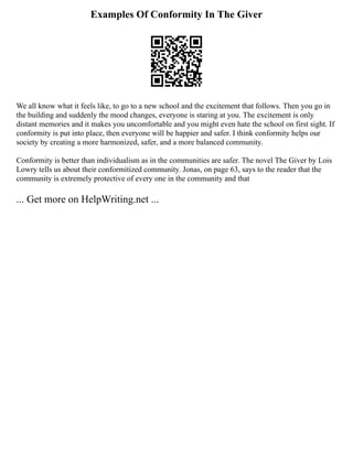 Examples Of Conformity In The Giver
We all know what it feels like, to go to a new school and the excitement that follows. Then you go in
the building and suddenly the mood changes, everyone is staring at you. The excitement is only
distant memories and it makes you uncomfortable and you might even hate the school on first sight. If
conformity is put into place, then everyone will be happier and safer. I think conformity helps our
society by creating a more harmonized, safer, and a more balanced community.
Conformity is better than individualism as in the communities are safer. The novel The Giver by Lois
Lowry tells us about their conformitized community. Jonas, on page 63, says to the reader that the
community is extremely protective of every one in the community and that
... Get more on HelpWriting.net ...
 