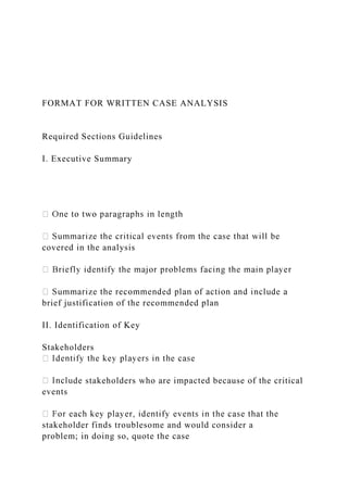 FORMAT FOR WRITTEN CASE ANALYSIS
Required Sections Guidelines
I. Executive Summary
covered in the analysis
brief justification of the recommended plan
II. Identification of Key
Stakeholders
de stakeholders who are impacted because of the critical
events
stakeholder finds troublesome and would consider a
problem; in doing so, quote the case
 