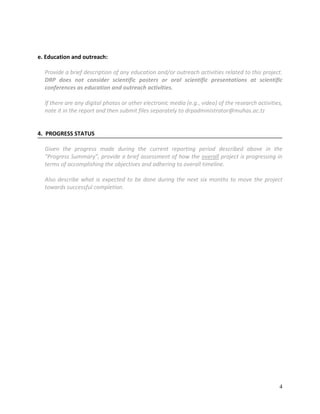 4
e. Education and outreach:
Provide a brief description of any education and/or outreach activities related to this project.
DRP does not consider scientific posters or oral scientific presentations at scientific
conferences as education and outreach activities.
If there are any digital photos or other electronic media (e.g., video) of the research activities,
note it in the report and then submit files separately to drpadministrator@muhas.ac.tz
4. PROGRESS STATUS
Given the progress made during the current reporting period described above in the
“Progress Summary”, provide a brief assessment of how the overall project is progressing in
terms of accomplishing the objectives and adhering to overall timeline.
Also describe what is expected to be done during the next six months to move the project
towards successful completion.
 