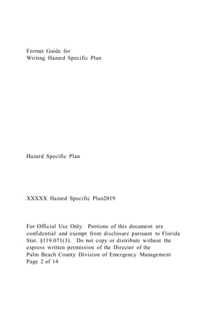 Format Guide for
Writing Hazard Specific Plan
Hazard Specific Plan
XXXXX Hazard Specific Plan2019
For Official Use Only. Portions of this document are
confidential and exempt from disclosure pursuant to Florida
Stat. §119.071(3). Do not copy or distribute without the
express written permission of the Director of the
Palm Beach County Division of Emergency Management
Page 2 of 14
 