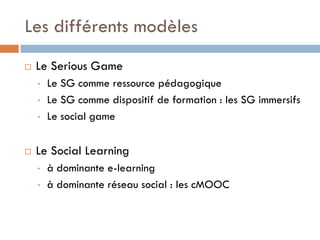 Les différents modèles
   Le Serious Game
    •   Le SG comme ressource pédagogique
    •   Le SG comme dispositif de for...