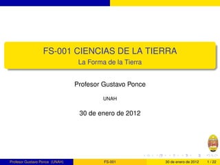 FS-001 CIENCIAS DE LA TIERRA
                                 La Forma de la Tierra


                                Profesor Gustavo Ponce

                                         UNAH


                                 30 de enero de 2012




Profesor Gustavo Ponce (UNAH)            FS-001          30 de enero de 2012   1 / 22
 