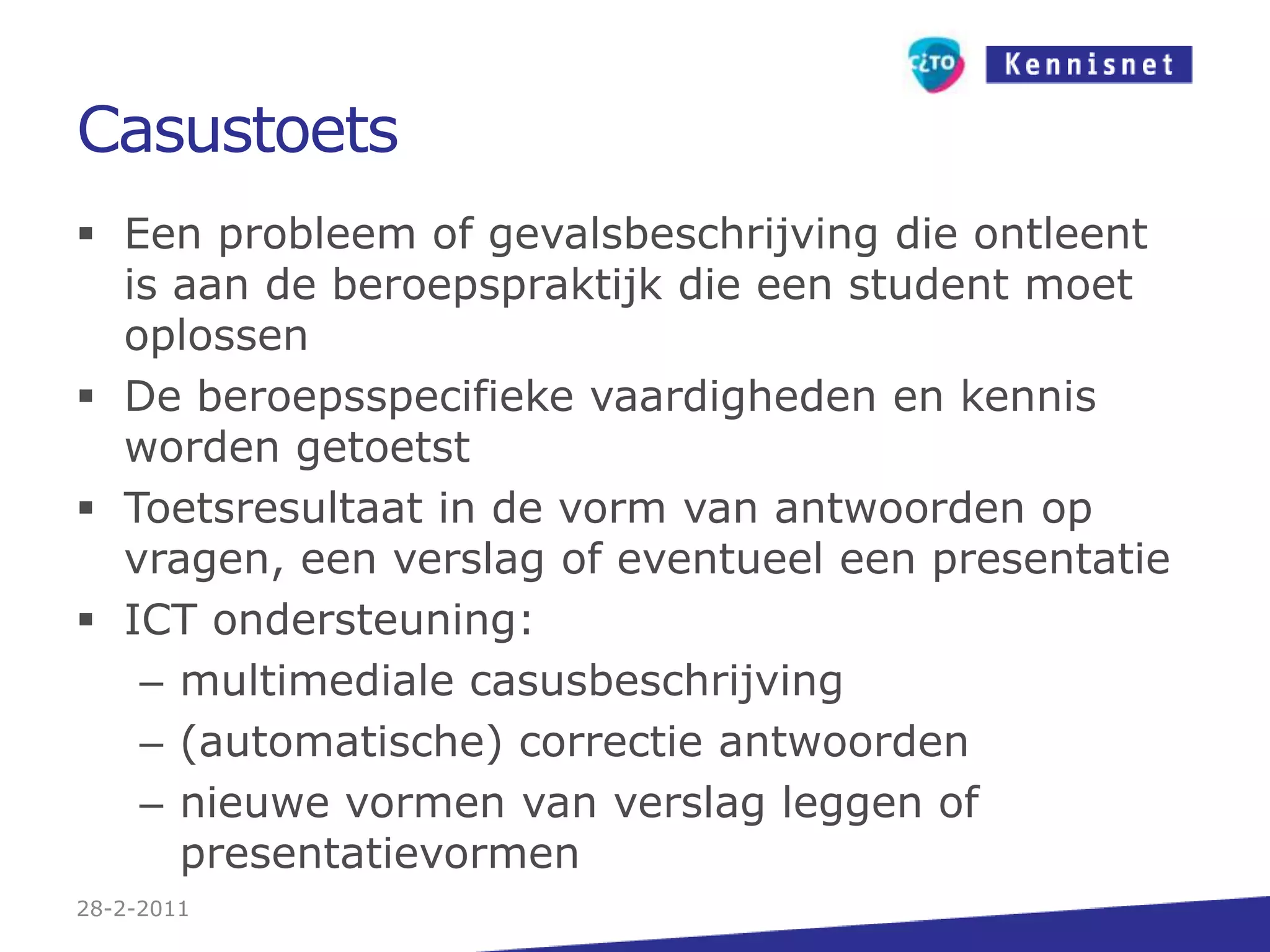 CasustoetsEen probleem of gevalsbeschrijving die ontleent is aan de beroepspraktijk die een student moet oplossenDe beroepsspecifieke vaardigheden en kennis worden getoetstToetsresultaat in de vorm van antwoorden op vragen, een verslag of eventueel een presentatieICT ondersteuning:multimediale casusbeschrijving(automatische) correctie antwoordennieuwe vormen van verslag leggen of presentatievormen27-2-2011