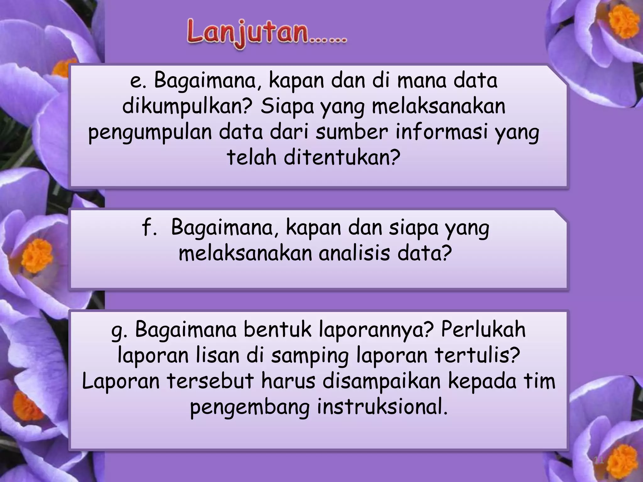 e. Bagaimana, kapan dan di mana data
   dikumpulkan? Siapa yang melaksanakan
pengumpulan data dari sumber informasi yang
             telah ditentukan?


     f. Bagaimana, kapan dan siapa yang
         melaksanakan analisis data?


   g. Bagaimana bentuk laporannya? Perlukah
   laporan lisan di samping laporan tertulis?
Laporan tersebut harus disampaikan kepada tim
           pengembang instruksional.

                                                11
 