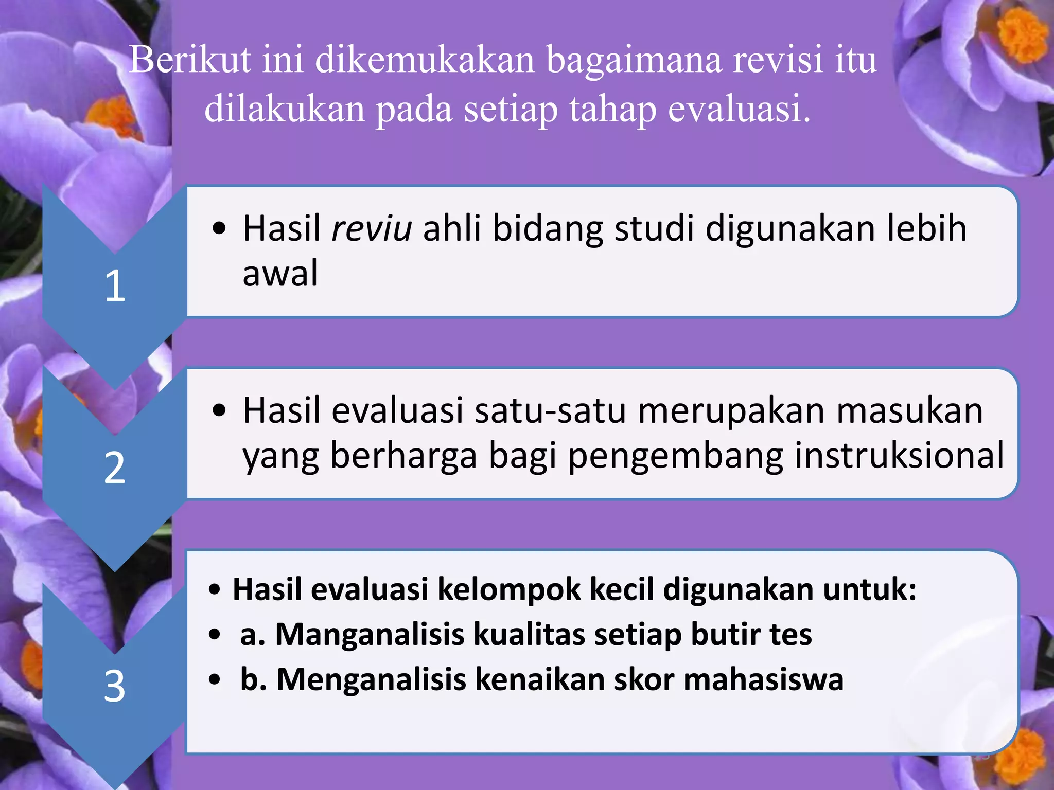 Berikut ini dikemukakan bagaimana revisi itu
        dilakukan pada setiap tahap evaluasi.

        • Hasil reviu ahli bidang studi digunakan lebih
1         awal


        • Hasil evaluasi satu-satu merupakan masukan
2         yang berharga bagi pengembang instruksional


        • Hasil evaluasi kelompok kecil digunakan untuk:
        • a. Manganalisis kualitas setiap butir tes
3       • b. Menganalisis kenaikan skor mahasiswa
                                                           13
 