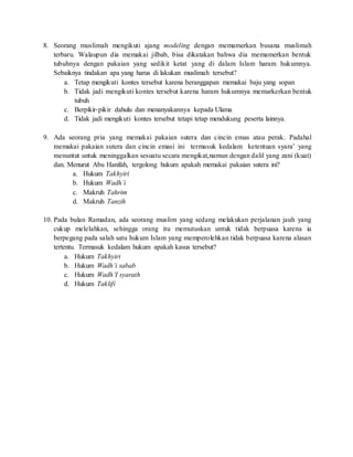8. Seorang muslimah mengikuti ajang modeling dengan memamerkan busana muslimah
terbaru. Walaupun dia memakai jilbab, bisa dikatakan bahwa dia memamerkan bentuk
tubuhnya dengan pakaian yang sedikit ketat yang di dalam Islam haram hukumnya.
Sebaiknya tindakan apa yang harus di lakukan muslimah tersebut?
a. Tetap mengikuti kontes tersebut karena beranggapan memakai baju yang sopan
b. Tidak jadi mengikuti kontes tersebut karena haram hukumnya memarkerkan bentuk
tubuh
c. Berpikir-pikir dahulu dan menanyakannya kepada Ulama
d. Tidak jadi mengikuti kontes tersebut tetapi tetap mendukung peserta lainnya.
9. Ada seorang pria yang memakai pakaian sutera dan cincin emas atau perak. Padahal
memakai pakaian sutera dan cincin emasi ini termasuk kedalam ketentuan syara’ yang
menuntut untuk meninggalkan sesuatu secara mengikat,namun dengan dalil yang zani (kuat)
dan. Menurut Abu Hanifah, tergolong hukum apakah memakai pakaian sutera ini?
a. Hukum Takhyiri
b. Hukum Wadh’i
c. Makruh Tahrim
d. Makruh Tanzih
10. Pada bulan Ramadan, ada seorang muslim yang sedang melakukan perjalanan jauh yang
cukup melelahkan, sehingga orang itu memutuskan untuk tidak berpuasa karena ia
berpegang pada salah satu hukum Islam yang memperolehkan tidak berpuasa karena alasan
tertentu. Termasuk kedalam hukum apakah kasus tersebut?
a. Hukum Takhyiri
b. Hukum Wadh’i sabab
c. Hukum Wadh’I syarath
d. Hukum Taklifi
 