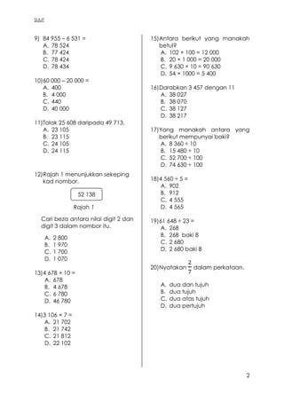 SULIT
2
9) 84 955 – 6 531 =
A. 78 524
B. 77 424
C. 78 424
D. 78 434
10)60 000 – 20 000 =
A. 400
B. 4 000
C. 440
D. 40 000
11)Tolak 25 608 daripada 49 713.
A. 23 105
B. 23 115
C. 24 105
D. 24 115
12)Rajah 1 menunjukkan sekeping
kad nombor.
Rajah 1
Cari beza antara nilai digit 2 dan
digit 3 dalam nombor itu.
A. 2 800
B. 1 970
C. 1 700
D. 1 070
13)4 678 × 10 =
A. 678
B. 4 678
C. 6 780
D. 46 780
14)3 106 × 7 =
A. 21 702
B. 21 742
C. 21 812
D. 22 102
15)Antara berikut yang manakah
betul?
A. 102 × 100 = 12 000
B. 20 × 1 000 = 20 000
C. 9 630 × 10 = 90 630
D. 54 × 1000 = 5 400
16)Darabkan 3 457 dengan 11
A. 38 027
B. 38 070
C. 38 127
D. 38 217
17)Yang manakah antara yang
berikut mempunyai baki?
A. 8 360 ÷ 10
B. 15 480 ÷ 10
C. 52 700 ÷ 100
D. 74 630 ÷ 100
18)4 560 ÷ 5 =
A. 902
B. 912
C. 4 555
D. 4 565
19)61 648 ÷ 23 =
A. 268
B. 268 baki 8
C. 2 680
D. 2 680 baki 8
20)Nyatakan dalam perkataan.
A. dua dan tujuh
B. dua tujuh
C. dua atas tujuh
D. dua pertujuh
52 138
 
