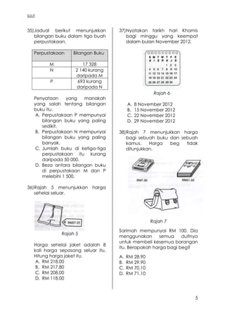 SULIT
5
35)Jadual berikut menunjukkan
bilangan buku dalam tiga buah
perpustakaan.
Perpustakaan Bilangan Buku
M 17 328
N 2 140 kurang
daripada M
P 693 kurang
daripada N
Penyataan yang manakah
yang salah tentang bilangan
buku itu.
A. Perpustakaan P mempunyai
bilangan buku yang paling
sedikit.
B. Perpustakaan N mempunyai
bilangan buku yang paling
banyak.
C. Jumlah buku di ketiga-tiga
perpustakaan itu kurang
daripada 50 000.
D. Beza antara bilangan buku
di perpustakaan M dan P
melebihi 1 500.
36)Rajah 5 menunjukkan harga
sehelai seluar.
Rajah 5
Harga sehelai jaket adalah 8
kali harga sepasang seluar itu.
Hitung harga jaket itu.
A. RM 218.00
B. RM 217.80
C. RM 208.00
D. RM 118.00
37)Nyatakan tarikh hari Khamis
bagi minggu yang keempat
dalam bulan November 2012.
Rajah 6
A. 8 November 2012
B. 15 November 2012
C. 22 November 2012
D. 29 November 2012
38)Rajah 7 menunjukkan harga
bagi sebuah buku dan sebuah
kamus. Harga beg tidak
ditunjukkan.
Rajah 7
Sarimah mempunyai RM 100. Dia
menggunakan semua duitnya
untuk membeli kesemua barangan
itu. Berapakah harga bagi beg?
A. RM 28.90
B. RM 29.90
C. RM 70.10
D. RM 71.10
 