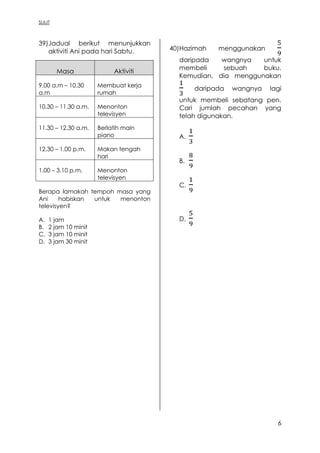 SULIT
6
39)Jadual berikut menunjukkan
aktiviti Ani pada hari Sabtu.
Masa Aktiviti
9.00 a.m – 10.30
a.m
Membuat kerja
rumah
10.30 – 11.30 a.m. Menonton
televisyen
11.30 – 12.30 a.m. Berlatih main
piano
12.30 – 1.00 p.m. Makan tengah
hari
1.00 – 3.10 p.m. Menonton
televisyen
Berapa lamakah tempoh masa yang
Ani habiskan untuk menonton
televisyen?
A. 1 jam
B. 2 jam 10 minit
C. 3 jam 10 minit
D. 3 jam 30 minit
40)Hazimah menggunakan
daripada wangnya untuk
membeli sebuah buku.
Kemudian, dia menggunakan
daripada wangnya lagi
untuk membeli sebatang pen.
Cari jumlah pecahan yang
telah digunakan.
A.
B.
C.
D.
 