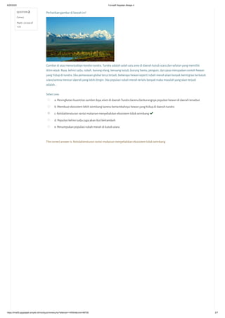 8/25/2020 Formatif Kegiatan Belajar 4
https://lms05-ppgdaljab.simpkb.id/mod/quiz/review.php?attempt=145504&cmid=98726 2/7
QUESTION 2
Correct
Mark 1.00 out of
1.00
Perhatikan gambar di bawah ini!
Gambar di atas menunjukkan kondisi tundra. Tundra adalah salah satu area di daerah kutub utara dan selatan yang memiliki
iklim sejuk. Rusa, kelinci salju, rubah, burung elang, beruang kutub, burung hantu, penguin, dan paus merupakan contoh hewan
yang hidup di tundra. Jika pemanasan global terus terjadi, beberapa hewan seperti rubah merah akan banyak bermigrasi ke kutub
utara karena mencari daerah yang lebih dingin. Jika populasi rubah merah terlalu banyak maka masalah yang akan terjadi
adalah...
Select one:
a. Peningkatan kuantitas sumber daya alam di daerah Tundra karena berkurangnya populasi hewan di daerah tersebut
b. Membuat ekosistem lebih seimbang karena bertambahnya hewan yang hidup di daerah tundra
c. Ketidakteraturan rantai makanan menyebabkan ekosistem tidak seimbang 
d. Populasi kelinci salju juga akan ikut bertambah
e. Penumpukan populasi rubah merah di kutub utara
The correct answer is: Ketidakteraturan rantai makanan menyebabkan ekosistem tidak seimbang
 