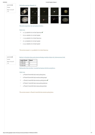 8/25/2020 Formatif Kegiatan Belajar 4
https://lms05-ppgdaljab.simpkb.id/mod/quiz/review.php?attempt=145504&cmid=98726 4/7
QUESTION 5
Correct
Mark 1.00 out of
1.00
QUESTION 6
Correct
Mark 1.00 out of
1.00
Perhatikan gambar dibawah ini!
Manakah yang benar dari pernyataan berikut ….
Select one:
a. 1,3,4 adalah ciri-ciri dari Saturnus 
b. 5,6,7 adalah ciri-ciri dari Jupiter
c. 2,3,5 adalah ciri-ciri dari Saturnus
d. 1,2,8 adalah ciri-ciri dari Jupiter
e. 3,4,7 adalah ciri-ciri dari Jupiter
The correct answer is: 1,3,4 adalah ciri-ciri dari Saturnus
Berikut ini disajikan data jarak planet terhadap matahari dalam AU (Astronomical Unit).
Berdasarkan data tersebut, manakah pernyataan berikut yang benar...
Select one:
a. Planet B memiliki kala rotasi paling lama
b. Planet B memiliki kala revolusi paling cepat
c. Planet A memiliki kala revolusi paling lama 
d. Planet C memiliki kala rotasi paling sebentar
e. Planet A memiliki Kala rotasi paling lambat
The correct answer is: Planet A memiliki kala revolusi paling lama
 