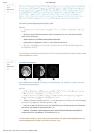 8/25/2020 Formatif Kegiatan Belajar 4
https://lms05-ppgdaljab.simpkb.id/mod/quiz/review.php?attempt=145504&cmid=98726 5/7
QUESTION 7
Correct
Mark 1.00 out of
1.00
QUESTION 8
Correct
Mark 1.00 out of
1.00
Tidak bisa dipungkiri pemakaian AC yang sudah terbilang biasa menjadi alasan utama kurangnya kesadaran akan dampak buruk
pendingin udara ini pada lingkungan. Penggunaan freon pada AC dan kulkas turut menjadi andil dalam pemanasan global dan
perusakan ozon. Karena alat ini menggunakan CFC (Chloroﬂuorocarbon ). Dimana molekul tersebut akan mengikat ozon dan
merusaknya. Radikal clorin pada CFC akan merusak ikatan ozon sehingga ozon tidak mampu melindungi bumi dari radiasi
matahari.Oleh karena itu pemakaian bahan kimia alternatif untuk AC dan kulkas harus segera dilakukan. Seperti penggunaan
hidrokarbon (HC). Hidro karbon sendiri terdapat di alam bebas dan lebih ramah lingkungan dari CFC, namun kekurangan pemakaian
bahan alternatif ini adalah teknologinya yang masih rumit dan mahal. Sehingga kurang populer dan kurang disosialisasikan.
Dari teks di atas, maka pernyataan yang benar di bawah ini adalah...
Select one:
a. Atom-atom ozon yang telah terpecah akan meningkatkan kemampuan ozon dalam menangkal radiasi matahari yang
berlebih.
b. Penggunaan peralatan pendingin berkontribusi terhadap meningakatnya suhu Bumi, karena peralatan pendingin
melepaskan kalor ke lingkungan
c. Semakin banyak klorin di udara maka lapisan ozon akan semakin tebal
d. Masyarakat beralih menggunakan HC karena CFC dapat merusak ekosistem di bumi.
e. Ozon yang menipis diakibatkan oleh klorin yang memecah atom-atom ozon sehingga tidak dapat berfungsi sebagai
pelindung radiasi matahari 
The correct answer is: Ozon yang menipis diakibatkan oleh klorin yang memecah atom-atom ozon sehingga tidak dapat berfungsi
sebagai pelindung radiasi matahari
Perhatikan gambar dibawah ini!
Gambar tersebut menunjukan tiga fase bulan berbeda di tiga hari yang berbeda, pada saat fase bulan manakah pasang air laut
akan mengalami pasang tertingginya...
Select one:
a. Fase Bulan (3), karena saat terjadi bulan purnama, posisi Bulan, Matahari dan Bumi berada pada satu garis tegak lurus
sehingga mengakibatkan total gaya gravitasi terbesar dialami oleh air laut.
b. Fase Bulan (2), karena saat terjadi bulan kuartil, posisi Bulan, Matahari dan Bumi berada pada satu garis tegak lurus
sehingga mengakibatkan total gaya gravitasi terbesar dialami oleh air laut.
c. Fase Bulan (1), karena saat terjadi bulan purnama, posisi Bulan, Matahari dan Bumi berada pada satu garis lurus sehingga
mengakibatkan total gaya gravitasi terbesar dialami oleh air laut. 
d. Fase Bulan (2), karena saat terjadi bulan kuartil, posisi Bulan, Matahari dan Bumi berada pada satu garis lurus sehingga
mengakibatkan total gaya gravitasi terbesar dialami oleh air laut.
e. Fase Bulan (1), karena saat terjadi bulan baru, posisi Bulan, Matahari dan Bumi berada pada satu garis tegak lurus
sehingga mengakibatkan total gaya gravitasi terbesar dialami oleh air laut.
The correct answer is: Fase Bulan (1), karena saat terjadi bulan purnama, posisi Bulan, Matahari dan Bumi berada pada satu garis
lurus sehingga mengakibatkan total gaya gravitasi terbesar dialami oleh air laut.
 