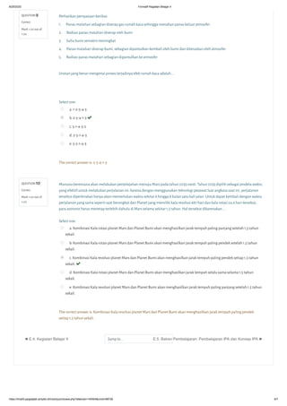 8/25/2020 Formatif Kegiatan Belajar 4
https://lms05-ppgdaljab.simpkb.id/mod/quiz/review.php?attempt=145504&cmid=98726 6/7
QUESTION 9
Correct
Mark 1.00 out of
1.00
QUESTION 10
Correct
Mark 1.00 out of
1.00
Perhatikan pernyataan berikut:
1. Panas matahari sebagian diserap gas rumah kaca sehingga menahan panas keluar atmosfer
2. Radiasi panas matahari diserap oleh bumi
3. Suhu bumi semakin meningkat
4. Panas matahari diserap bumi, sebagian dipantulkan kembali oleh bumi dan diteruskan oleh atmosfer
5. Radiasi panas matahari sebagian dipantulkan ke atmosfer
Urutan yang benar mengenai proses terjadinya efek rumah kaca adalah....

Select one:
a. 1-2-5-4-3
b. 2-5-4-1-3 
c. 5-1-4-3-2
d. 2-5-1-4-3
e. 5-2-1-4-3
The correct answer is: 2-5-4-1-3
Manusia berencana akan melakukan penjelajahan menuju Mars pada tahun 2033 nanti. Tahun 2033 dipilih sebagai jendela waktu
yang efektif untuk melakukan perjalanan ini, karena dengan menggunakan teknologi pesawat luar angkasa saat ini, perjalanan
tersebut diperkirakan hanya akan memerlukan waktu sekitar 6 hingga 8 bulan satu kali jalan. Untuk dapat kembali dengan waktu
perjalanan yang sama seperti saat berangkat dari Planet yang memiliki kala revolusi 687 hari dan kala rotasi 24,6 hari tersebut,
para astronot harus menetap terlebih dahulu di Mars selama sekitar 1,5 tahun. Hal tersebut dikarenakan ….
Select one:
a. Kombinasi Kala rotasi planet Mars dan Planet Bumi akan menghasilkan jarak tempuh paling panjang setelah 1,5 tahun
sekali.
b. Kombinasi Kala rotasi planet Mars dan Planet Bumi akan menghasilkan jarak tempuh paling pendek setelah 1,5 tahun
sekali.
c. Kombinasi Kala revolusi planet Mars dan Planet Bumi akan menghasilkan jarak tempuh paling pendek setiap 1,5 tahun
sekali. 
d. Kombinasi Kala rotasi planet Mars dan Planet Bumi akan menghasilkan jarak tempuh selalu sama selama 1,5 tahun
sekali.
e. Kombinasi Kala revolusi planet Mars dan Planet Bumi akan menghasilkan jarak tempuh paling panjang setelah 1,5 tahun
sekali.
The correct answer is: Kombinasi Kala revolusi planet Mars dan Planet Bumi akan menghasilkan jarak tempuh paling pendek
setiap 1,5 tahun sekali.
◄ E.4. Kegiatan Belajar 4 Jump to... E.5. Bahan Pembelajaran: Pembelajaran IPA dan Konsep IPA ►
 