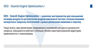 SEO - Search Engine Optimization — комплекс инструментов для повышения
позиции ресурса по результатам выдачи поисковых систем с использованием
конкретных запросов посетителей с целью увеличения внимания к порталу.
Чаще всего, при увеличении занимаемого положения ресурса в результате
запроса, повышается рейтинг и больше объём заинтересованной аудитории
привлекается с поисковиков.
SEO - Search Engine Optimization /
 