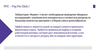 Лаборатория «Формат» считает необходимым проведение обширных
исследований с анализом всех конкурентных и сегментных ресурсов по
большому количеству критериев с отбором самых целесообразных.
Эффективность меряется ценой за каждого клиента принесшего
финансовую отдачу. Требуется правильный подбор и создание
работающей рекламы, которая даст максимальный отклик, а она
отличается от ресурса к ресурсу, ибо на каждом своя аудитория.
PPC – Pay Per Click /
 