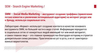 SMM – Social Media Marketing – инструмент создания траффика (привлечения
потока клиентов и увеличение потенциальной аудитории) на интернет ресурс или
к бренду, используя социальные сети.
Лаборатория «Формат» использует создание контента в качестве основного
инструмента SMM, по большей части в виде статей. Информация передается
в социальных сетях от конкретных людей имеющий тот или иной авторитет,
а самое главное лицо – это главное преимущество благодаря которому и строится
доверительная схема рекламы. Практически из уст в уста, а не от заинтересо-
ванных маркетологов.
SEM - Search Engine Marketing /
 