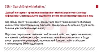 Данный инструмент продвижения позволяет максимально сузить и персо-
нифицировать потенциальную аудиторию, отсеяв всех незаинтересованных лиц.
Тем самым более точно создать рекламу для более узкого сегмента с большим
количеством характеризующих факторов. Такая реклама безусловно будет иметь
больший успех и финансовую выгоду.
Маркетинг социальных сетей имеет собственный набор инструментов и подвод-
ных камней, требующих профессиональных знаний и огромного опыта. Сюда
входит управление репутацией, персональный брендинг, работа с блогами
и неординарное SMM продвижение.
SEM - Search Engine Marketing /
 