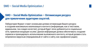 SMO – Social Media Optimization – Оптимизация ресурса
для привлечения аудитории соцсетей.
Лаборатория Формат ставит основными целями оптимизации Вашего ресурса
в создании максимально вовлекающего контента (информации, как в текстовом,
аудиальном, так и видео качестве), который будет легко добавляться в социальные
сети, привлекая входящие ссылки. Данная информация должна обеспечивать создание
сервисов и провоцировать использование выложенного контента, который должен стать
непременно вирусным (передаваемый от сайта к сайту, как сарафанное радио).
SMO – Social Media Optimization /
 