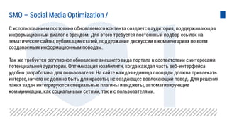 С использованием постоянно обновляемого контента создается аудитория, поддерживающая
информационный диалог с брендом. Для этого требуется постоянный подбор ссылок на
тематические сайты, публикация статей, поддержание дискуссии в комментариях по всем
создаваемым информационным поводам.
Так же требуется регулярное обновление внешнего вида портала в соответствии с интересами
потенциальной аудитории. Оптимизация юзабилити, когда каждая часть веб-интерфейса
удобно разработана для пользователя. На сайте каждая единица площади должна привлекать
интерес, ничего не должно быть для красоты, не создающее вовлекающий повод. Для решения
таких задач интегрируются специальные плагины и виджеты, автоматизирующие
коммуникации, как социальными сетями, так и с пользователями.
SMO – Social Media Optimization /
 