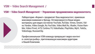 VSM – Video Search Management – Управление продвижением видеоконтента.
VSM – Video Search Management /
Лаборатория «Формат» продвигает Ваш видеоконтент, привлекая
максимум внимания к бренду. Оптимизируются Ваши медиа-
материалы для видео хостингов YouTube, RuTube, Vimeo, Smotri, Vid-
eo.Yandex, Video.Google, Ru.YouTube, Video.Mail.Ru, Vkadre, Vision.Ram-
bler, Video.Privet, InTV, Corbina.TV, VideoRadar, PlayVideo, MyVi, TeleDu,
VideoGaga, RussianClip.
Профессиональная VSM команда превращает видео контент
в «золотую рыбку», притягивающую максимум аудитории
к Вашей Компании.
 